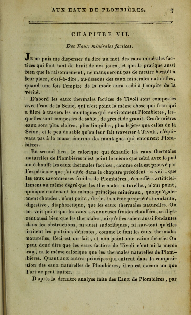 * ■ - CHAPITREVII. ' Des Eaux minérales factices. Je ne puis me dispenser de dire un mot des eaux minérales fac- tices qui font tant de bruit de nos jours, et que la pratique aussi ^ bien que le raisonnement, ne manqueront pas de mettre bientôt à leur place, c’est-à-dire, au-dessous des eaux minérales naturelles, quand une fois l’empire de la mode aura cédé à l’empire de la vérité. ' D’abord les eaux thermales factices de Tivoli sont composées avec l’eau de la Seine, qui n’est point la même chose que l’eau qui a filtré à travers les montagnes qui environnent Plombières, les- quelles sont composées de sable, de grès et de granit. Ces dernières eaux sont plus claires, plus limpides , plus légères que celles de la Seine, et le peu de sable qu’on leur fait traverser à Tivoli, n’équi- vaut pas à la masse énorme des montagnes qui entourent Plom- - bières. En second lieu , le calorique qui échauffe les eaux thermales naturelles de Plombières n’est point le même que celui avec lequel • on échauffe les eaux thermales factices , comme cela est prouvé par l’expérience que j’ai citée dans le chapitre précédent : savoir, que les eaux savonneuses froides de Plombières , échauffées artificiel- lement au même degré que les thermales naturelles, n’ont point, quoique contenant les mêmes principes minéraux, quoiqu’égale- ment chaudes , n’ont point, dis-je, la même propriété stimulante, digestive, diaphorétique, que les eaux thermales naturelles. On ne voit point que les eaux savonneuses froides chauffées , se digè- rent aussi bien que les thermales , ni qu’elles soient aussi fondantes dans les obstructions, ni aussi sudorifiques, ni sur-tout qu’elles irritent les poitrines délicates, comme le font les eaux thermales naturelles. Ceci est un fait, et non point une vaine théorie. On peut donc dire que les eaux factices de Tivoli n’ont ni la même eau,, ni le même calorique que les thermales naturelles de Plom- ♦bières. Quant aux autres principes qui entrent dans la composi- ition des eaux naturelles de Plombières, il en est encore un que Tart ne peut imiter. D’après la dernière analyse faite des Eaux de Plombières ; par