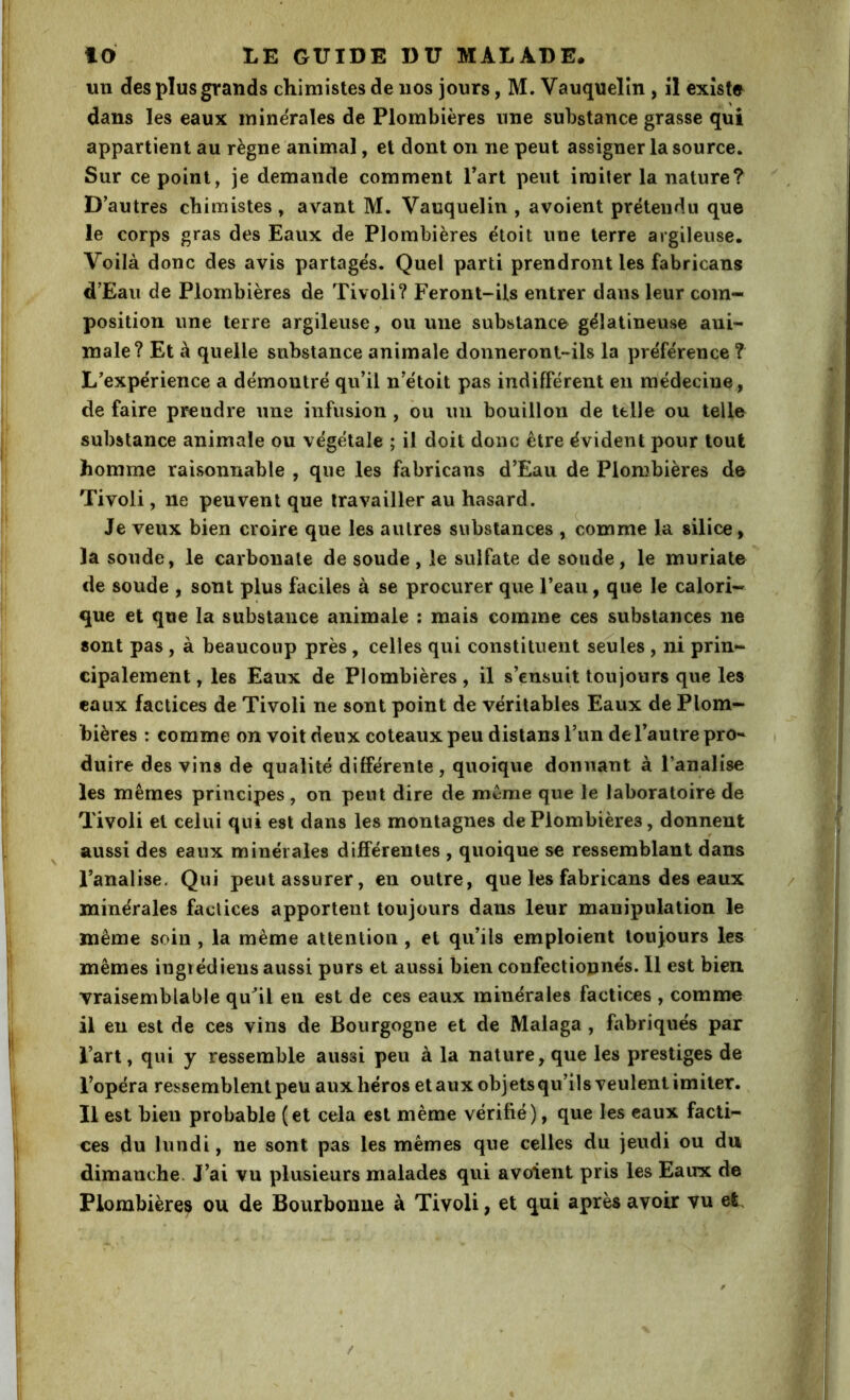 un des plus grands chimistes de nos jours, M. Vauquelîn , îl existe dans les eaux minérales de Plombières une substance grasse qui appartient au règne animal, et dont on ne peut assigner la source. Sur ce point, je demande comment Part peut imiter la nature? D’autres chimistes, avant M. Vauquelin , avoient prétendu que le corps gras des Eaux de Plombières ëtoit une terre argileuse. Voilà donc des avis partagés. Quel parti prendront les fabricans d’Eau de Plombières de Tivoli? Feront-ils entrer dans leur com- position une terre argileuse, ou une substance gélatineuse ani- male? Et à quelle substance animale donneront-ils la préférence ? L’expérience a démontré qu’il n’étoit pas indifférent en médecine, de faire prendre une infusion , bu un bouillon de telle ou telle substance animale ou végétale ; il doit donc être évident pour tout homme raisonnable , que les fabricans d’Eau de Plombières de Tivoli, ne peuvent que travailler au hasard. Je veux bien croire que les autres substances , comme la silice, la soude, le carbonate de soude , le sulfate de soude, le muriate de soude , sont plus faciles à se procurer que l’eau, que le calori- que et que la substance animale : mais comme ces substances ne sont pas, à beaucoup près, celles qui constituent seules , ni prin- cipalement, les Eaux de Plombières, il s’ensuit toujours que les eaux factices de Tivoli ne sont point de véritables Eaux de Plom- bières : comme on voit deux coteaux peu distans l’un de l’autre pro- duire des vins de qualité différente, quoique donnant à l’analise les mêmes principes, on peut dire de même que le laboratoire de Tivoli et celui qui est dans les montagnes de Plombières, donnent ^ aussi des eaux minérales différentes , quoique se ressemblant dans l’analise. Qui peut assurer, en outre, que les fabricans des eaux minérales factices apportent toujours dans leur manipulation le même soin , la même attention , et qu’ils emploient touj,ours les mêmes ingiédiens aussi purs et aussi bien confectionnés. 11 est bien vraisemblable qu^il en est de ces eaux minérales factices , comme il en est de ces vins de Bourgogne et de Malaga , fabriqués par l’art, qui y ressemble aussi peu à la nature, que les prestiges de l’opéra ressemblent peu aux héros et aux objets qu’ils veulent imiter. Il est bien probable (et cela est même vérifié), que les eaux facti- ces du lundi, ne sont pas les mêmes que celles du jeudi ou du dimanche. J’ai vu plusieurs malades qui avoient pris les Eaux de Plombières ou de Bourbonue à Tivoli, et qui après avoir vu et. /