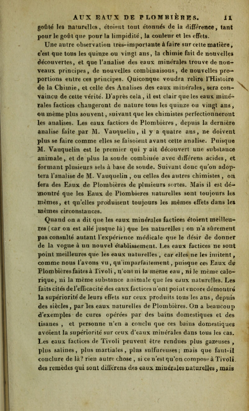 golitë les naturelles, étoierU tout étonnës de la différence, tant pour le goût que pour la limpidité, la couleur et les effets. Une autre observation très-importai!te à faire sur cette matière, c’est que tous les quinze ou vingt ans, la chimie fait de nouvelles découvertes, et que l’analise des eaux minérales trouve de nou- veaux principes, de nouvelles combinaisons, de nouvelles pro- portions entre ces principes. Quiconque voudra relire THisloire de la Chimie, et celle des Analises des eaux minérales, sera con- vaincu de celte vérité, ü après cela, il est clair que les eaux miné- rales factices changeront de nature tous les quinze ou vingt ans, ou même plus souvent, suivant que les chimistes perfectionneront les analises. Les eaux factices de Plombières, depuis la dernière analise faite par M. Vauquelin, il y a quatre ans, ne doivent plus se faire comme elles se faisoient avant celte analise. Puisque M. Vauquelin est le premier qui y ait découvert une substance 0 animale, et de plus la soude combinée avec différens acides, et formant plusieurs sels à base de soude. Suivant donc qu’on adop* tera l’analise de M. Vauquelin , ou celles des autres chimistes , on. fera des Eaux de Plombières de plusieurs sortes. Mais il est dé-^ montré que les Eaux de Plombières naturelles sont toujours les mêmes, et qu’elles produisent toujours les mêmes effets dans les mêmes circonstances. Quand on a dit que les eaux minérales factices étoient meilleu- res ( car on est allé jusque là) que les naturelles ; on n’a sûrement pas consulté autant l’expérience médicale que le désir de donner de la vogue à un nouvel établissement. Les eaux factices ne sont point meilleures que les eaux naturelles , car elles ne les imitent, comme nous l’avons vn, qu’imparfaiiement, puisque ees Eaux de Plombières faites à Tivoli, n’ont ni la même eau , ni Je même calo- rique, ni la même substance animale que les eaux naturelles. Les faits cités de l’efficacité des eaux factices u’ont point encore démontré la supériorité de leurs effets sur ceux produits tous les ans, depuis des siècles, parles eaux naturelles de Plombières. On a beaucoup d’exemples ' de cures opérées par des bains domestiques et des tisanes , et personne n’en a conclu que ces bains domestiques avoient la supériorité sur ceux d’eaux minérales dans tous les cas. Les eaux factices de Tivoli peuvent être rendues plus gazeuses , plus salines, plus martiales, plus sulfureuses; mais que faut-il couclure de là? rien autre chose , si ce n’est qu’on compose à Tivoli, des remèdes qui sont différens des eaux minérales naturelles, mais