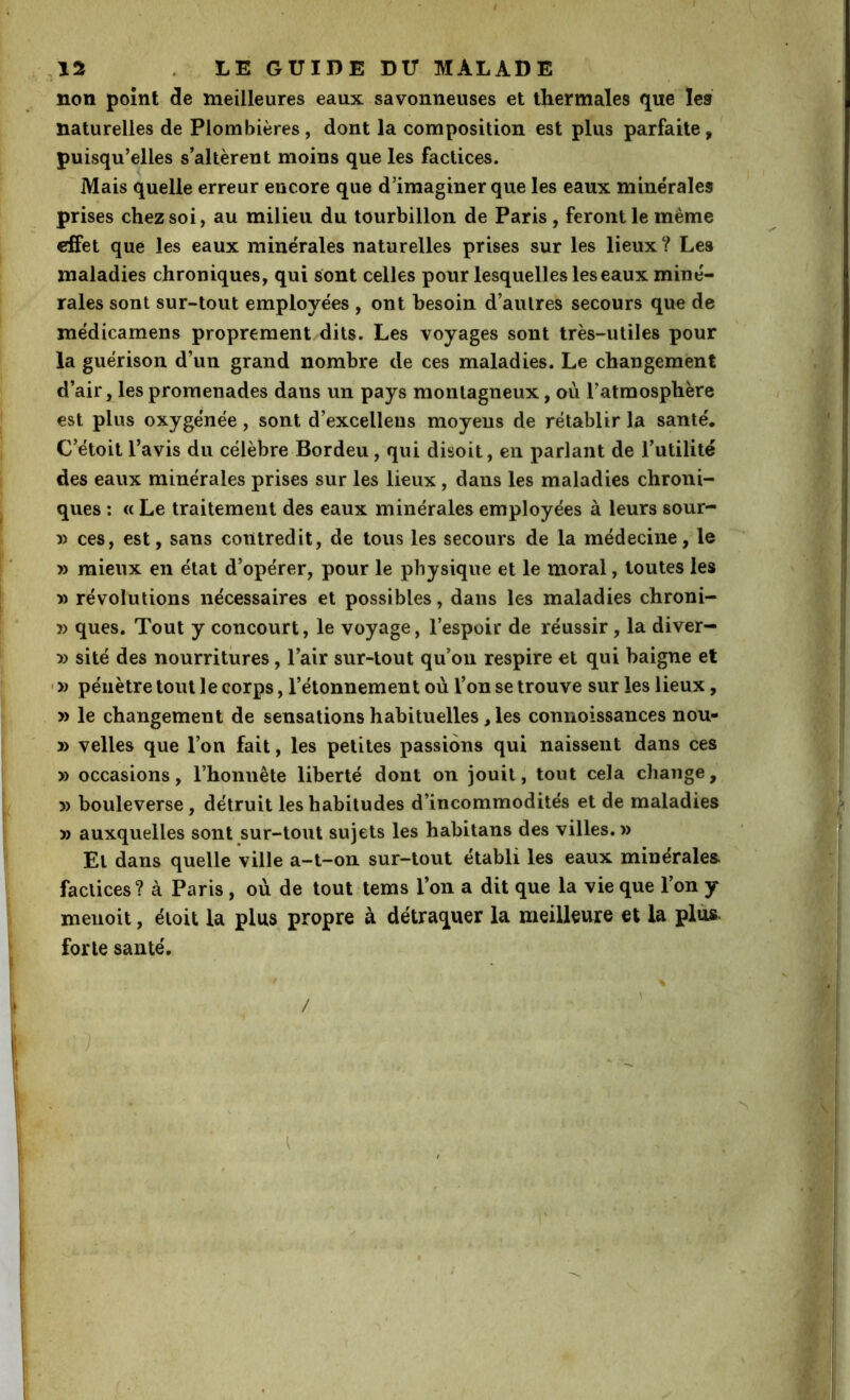 non point de meilleures eaux savonneuses et thermales que les naturelles de Plombières, dont la composition est plus parfaite, ' puisqu’elles s’altèrent moins que les factices. ~ Mais quelle erreur encore que d’imaginer que les eaux minérales prises chez soi, au milieu du tourbillon de Paris, feront le meme effet que les eaux minérales naturelles prises sur les lieux ? Les maladies chroniques, qui sont celles pour lesquelles les eaux miné- rales sont sur-tout employées , ont besoin d’autres secours que de médicamens proprement dits. Les voyages sont très-utiles pour la guérison d’un grand nombre de ces maladies. Le changement d’air, les promenades dans un pays montagneux, où l’atmosphère est plus oxygénée, sont d’excelleus moyens de rétablir la santé, C’étoit l’avis du célèbre Bordeu, qui disoit, en parlant de Tutilité des eaux minérales prises sur les lieux, dans les maladies chroni- ques : « Le traitement des eaux minérales employées à leurs sour- » ces, est, sans contredit, de tous les secours de la médecine, le » mieux en état d’opérer, pour le physique et le moral, toutes les » révolutions nécessaires et possibles, dans les maladies chroni- » ques. Tout y concourt, le voyage, l’espoir de réussir, la diver- » sité des nourritures, l’air sur-tout qu’on respire et qui baigne et ' » pénètre tout le corps, l’étonnement où l’on se trouve sur les lieux, » le changement de sensations habituelles, les connoissances nou- » velles que l’on fait, les petites passions qui naissent dans ces » occasions, l’honnête liberté dont on jouit, tout cela change, » bouleverse, détruit les habitudes d’incommodités et de maladies » auxquelles sont sur-tout sujets les habitans des villes.» El dans quelle ville a-t-on sur-tout établi les eaux minérales, factices? à Paris, où de tout tems l’on a dit que la vie que l’on y menoit, étoit la plus propre à détraquer la meilleure et la plus, forte santé. \ \ / . y l