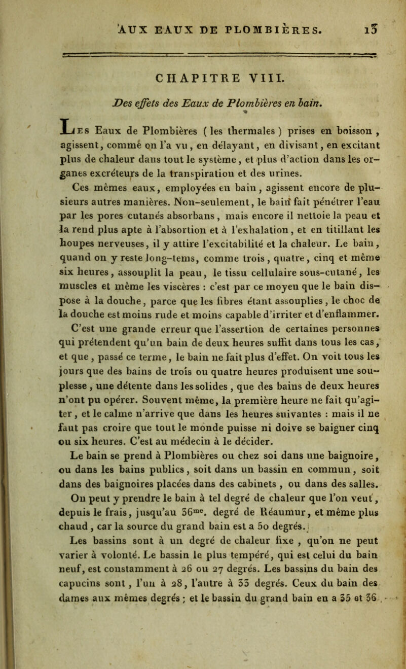 pr CHAPITRE VIII. Des effets des Eaux de Plombières en bain. % Les Eaux de Plombières (les thermales) prises en boisson , I s agissent, comme on l’a vu, en délayant, en divisant, en excitant plus de chaleur dans tout le système, et plus d’action dans les or- ganes excréteurs de la transpiration et des urines. Ces mêmes eaux, employées en bain, agissent encore de plu- sieurs autres manières. Non-seulement, le baiiî fait pénétrer l’eau par les pores cutanés absorbans, mais encore il nettoie la peau et la rend plus apte à l’absortion et à l’exhalation, et en titillant les houpes nerveuses, il y attire l’excitabilité et la chaleur. Le bain, quand on y reste long-tems, comme trois, quatre, cinq et mêm© six heures, assouplit la peau, le tissu cellulaire sous-cutané, les muscles et même les viscères : c’est par ce moyen que le bain dis- pose à la douche, parce que les fibres étant assouplies , le choc de la douche est moins rude et moins capable d’irriter et d’enflammer. C’est une grande erreur que l’assertion de certaines personnes qui prétendent qu’un bain de deux heures suffit dans tous les cas, et que, passé ce terme, le bain ne fait plus d’effet. On voit tous les jours que des bains de trois ou quatre heures produisent une sou- plesse , une détente dans les solides , que des bains de deux heures n’ont pu opérer. Souvent même, la première heure ne fait qu’agi- ter , et le calme n’arrive que dans les heures suivantes : mais il ne faut pas croire que tout le monde puisse ni doive se baigner cinq ou six heures. C'est au médecin à le décider. Le bain se prend à Plombières ou chez soi dans une baignoire, ou dans les bains publics, soit dans un bassin en commun, soit dans des baignoires placées dans des cabinets , ou dans des salles. Ou peut y prendre le bain à tel degré de chaleur que l’on veut', depuis le frais, jusqu’au 36“®. degré de Réaumur, et même plus chaud , car la source du grand bain est a 5o degrés.] Les bassins sont à uii degré de chaleur fixe , qu’on ne peut varier à volonté. Le bassin le plus tempéré, qui est celui du bain neuf, est constamment à 26 ou 27 degrés. Les bassins du bain des capucins sont, l’un à 28, l’autre à 33 degrés. Ceux du bain des clames aux mêmes degrés ; et le bassin du grand bain en a 35 et 36 .