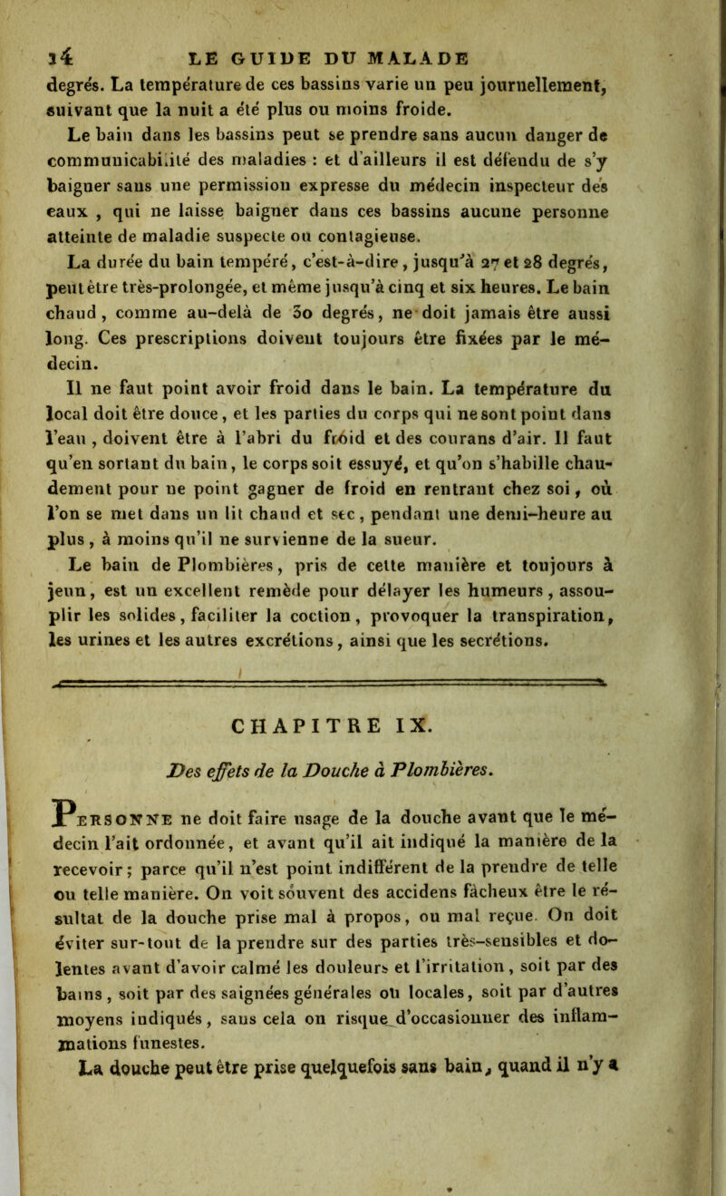 degrës. La température de ces bassins varie un peu journellement, suivant que la nuit a élë plus ou moins froide. Le bain dans les bassins peut se prendre sans aucun danger de communicabilité des maladies : et d’ailleurs il est défendu de s’y baigner sans une permission expresse du me'decin inspecteur des eaux , qui ne laisse baigner dans ces bassins aucune personne atteinte de maladie suspecte ou contagieuse. La durée du bain tempéré, c’est-à-dire, jusqu^à 27et 28 degrés, peut être très-prolongée, et même jusqu’à cinq et six heures. Le bain chaud, comme au-delà de 3o degrés, ne*doit jamais être aussi long. Ces prescriptions doivent toujours être fixées par le mé- decin. Il ne faut point avoir froid dans le bain. La température du local doit être douce^ et les parties du corps qui ne sont point dans l’eau , doivent être à l’abri du fthid et des courans d’air. 11 faut qu’en sortant du bain, le corps soit essuyé, et qu’on s’habille chau- dement pour ue point gagner de froid en rentrant chez soi, où l’on se met dans un lit chaud et sec, pendant une demi-heure au. plus , à moins qn’il ne survienne de la sueur. Le bain de Plombières, pris de celte manière et toujours à jenni est un excellent remède pour délayer les humeurs, assou- plir les solides, faciliter la coction, provoquer la transpiration, les urines et les autres excrétions, ainsi que les secrétions. CHAPITRE IX. J}es effets de la Douche à Plombières. Personne ne doit faire usage de la douche avant que le mé- decin l’ait ordonnée, et avant qu’il ait indiqué la manière delà recevoir ; parce qu’il n’est point indifférent de la prendre de telle ou telle manière. On voit souvent des accidens fâcheux être le ré- sultat de la douche prise mal à propos, ou mal reçue. On doit éviter sur-tout de la prendre sur des parties très-sensibles et do- lentes avant d’avoir calmé les douleurs et l’irritation, soit par des bains , soit par des saignées générales oti locales, soit par d’autres moyens indiqués, sans cela on risque,d’occasionner des inflam- mations funestes. La douche peut être prise quelquefois sans hain^ quand il n’y a