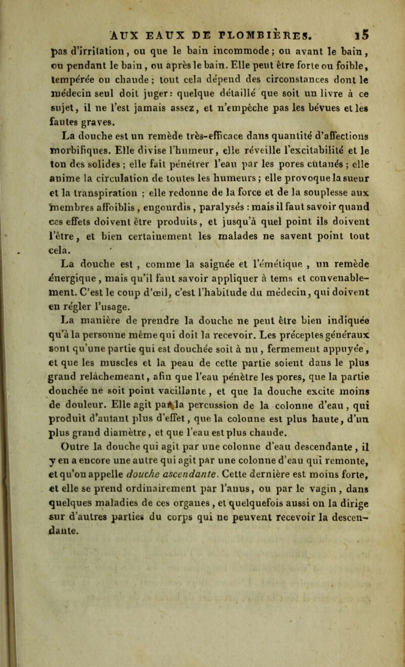 pas d’irrilatioii, ou que le bain incommode ; ou avant le bain, ou pendant le bain, ou âpres le bain. Elle peut être forte ou foible, lempe'rëe ou chaude ; tout cela dépend des circonstances dont le médecin seul doit juger: quelque détaillé que soit un livre à ce sujet, il ne Test jamais assez, et n’empêche pas les bévues elles fautes graves. La douche est un remède très-efficace dans quantité d’affections morbifiques. Elle divise l’humeur, elle réveille Texcitabililé et le ton des solides ; elle fait pénétrer l’eau par les pores cutanés ; elle anime la circulation de toutes les humeurs ; elle provoque la sueur et la transpiration ; elle redonne de la force et de la souplesse aux Inembres affaiblis, engourdis, paralysés : mais il faut savoir quand CCS effets doivent être produits, et jusqu’à quel point ils doivent l’être, et bien certainement les malades ne savent point tout cela. La douche est , comme la saignée et l’émétique , un remède énergique , mais qu’il faut savoir appliquer à tems et convenable- ment. C’est le coup d’œil, c’est l’habitude du médecin, qui doivent en régler l’usage. La manière de prendre la douche ne peut être bien indiquée qu’à la personne même qui doit la recevoir. Les préceptes généraux sont qu’une partie qui est douchée soit à nu , fermement appuyée , et que les muscles et la peau de cette partie soient dans le plus grand relàchemeant, afin que l’eau pénètre les pores, que la partie douchée ne soit point vacillante, et que la douche excite moins de douleur. Elle agit pailla percussion de la colonne d’eau, qui produit d’autant plus d’effet, que la colonne est plus haute, d’un plus grand diamètre, et que l’eau est plus chaude. Outre la douche qui agit par une colonne d’eau descendante , il y en a encore une autre qui agit par une colonne d’eau qm remonte, et qu’on appelle douche ascendante. Cette dernière est moins forte, et elle se prend ordinairement par l’anus, ou par le vagin, dans quelques maladies de ces organes, et quelquefois aussi on la dirige sur d’autres parties du corps qui ne peuvent recevoir la descen- dâiite.