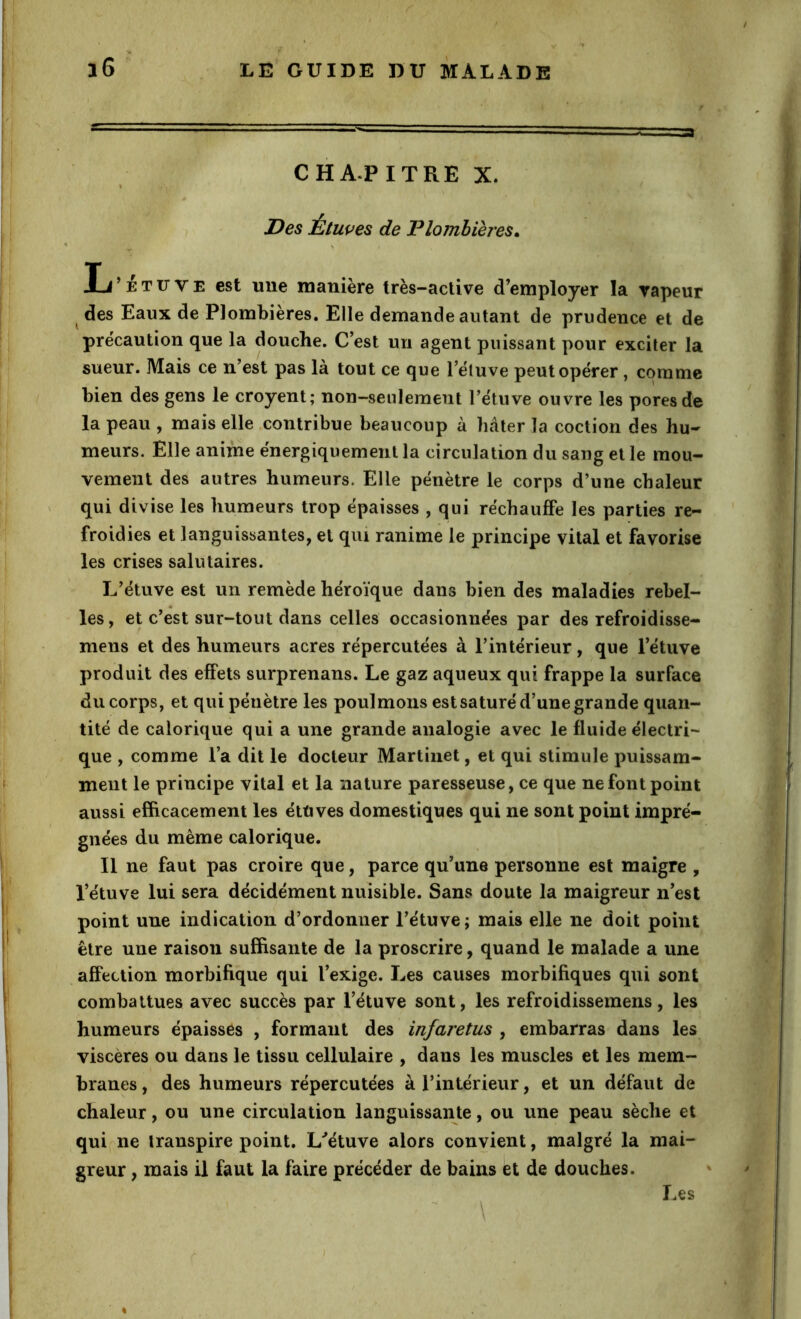CHAPITRE X. Des Etwes de Plombières^ ^ \ L’étuve est une manière Irès-aclive d’employer la vapeur ^ des Eaux de Plombières. Elle demande autant de prudence et de précaution que la douche. C’est un agent puissant pour exciter la sueur. Mais ce n’est pas là tout ce que l’éluve peut opérer, comme bien des gens le croyent; non-senlemeiit l’étuve ouvre les pores de la peau , mais elle .contribue beaucoup à bâter la coction des hu- meurs. Elle anime énergiquement la circulation du sang et le mou- vement des autres humeurs. Elle pénètre le corps d’une chaleur qui divise les humeurs trop épaisses , qui réchauffe les parties re- froidies et languissantes, et qui ranime le principe vital et favorise les crises salutaires. L’étuve est un remède héroïque dans bien des maladies rebel- les, et c’est sur-tout dans celles occasionnées par des refroidisse- mens et des humeurs acres répercutées à l’intérieur, que l’étuve produit des effets surprenans. Le gaz aqueux qui frappe la surface du corps, et qui pénètre les poulmons est saturé d’une grande quan- tité de calorique qui a une grande analogie avec le fluide électri- que , comme l’a dit le docteur Martinet, et qui stimule puissam- ment le principe vital et la nature paresseuse, ce que ne font point aussi efficacement les éttives domestiques qui ne sont point impré- gnées du même calorique. Il ne faut pas croire que, parce qu’une personne est maigre , l’étuve lui sera décidément nuisible. Sans doute la maigreur n’est point une indication d’ordonner l’étuve ; mais elle ne doit point être une raison suffisante de la proscrire, quand le malade a une affection morbifique qui l’exige. Les causes morbifiques qui sont combattues avec succès par l’étuve sont, les refroidissemens, les humeurs épaisses , formant des infaretus , embarras dans les viscères ou dans le tissu cellulaire , dans les muscles et les mem- branes , des humeurs répercutées à l’intérieur, et un défaut de chaleur, ou une circulation languissante, ou une peau sèche et qui ne transpire point. L^étuve alors conyient, malgré la mai- greur , mais il faut la faire précéder de bains et de douches. Les • ' \
