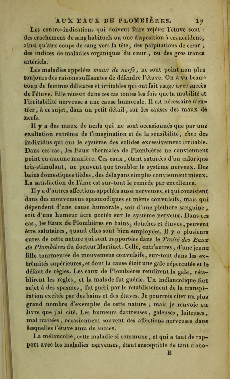 Les contre-indications qui doivent faire rejeter l’e'tiivé sont : 'des cracheniens de sang habituels ou une disposition à ces accidens,\ ainsi qu’aux coups de sang vers la tête, des palpitations de cœur ^ des indices de malâdies organiques “du cœur , ou des gros tronc» artériels. Les maladies appelées maux de nerfs, ne sont point non plus toujours des raisons suffisantes de défendre Tétuve. On a vu beau- coup de femmes délicates et irritables qui ont fait usage avec succès de l’étuve. Elle réussit dans ces cas toutes les fois que la mobilité et l’irritabilité nerveuse a une cause humorale. 11 est nécessaire d’en- trer, à ce sujet, dans im petit détail, sur les causes des maux dè nerfs. Il y a des maux de nerfs qui ne sont occasionnés que par une exaltation extrême de l’imagination et de la sensibilité, chez des individus qui ont le système des solides excessivement irritable. Dans ces cas, les Eaux thermales de Plombières ne conviennent point en aucune manière; Ces eaux , étant saturées d’un calorique très-stimulant, ne peuvent que troubler le système nerveux. Des bains domestiques tièdes, des délayans simples conviennent mieux. La satisfaction de l’âme est sur-tout le remède par excellence. , Ilyad’ autres affections appelées aussi nerveuses, et qui consistent dans des mouvemens spasmodiques et même convulsifs, mais qui dépendent d’une cause humorale, soit d’une pléthore sanguine , soit d’une humeur âcre portée sur le système nerveux. Dans ces cas , les Eaux de Plombières en bains, douches et étuves, peuvenl; être salutaires, quand elles sont bien employées. Il y a plusieurs cures de cette nature qui sont rapportées dans le Traité des Eaux de Plombières àw docteur Martinet. Celle, entr’autres, d’une jeune fille tourmentée de mouvemens convulsifs, sur-tout dans les ex- trémités supérieures,et dont la cause étoitune gale répercutée et le défaut de règles. Les eaux de Plombières rendirent la gale, réta- blirent les règles, et la malade fut guérie. Un mélancolique fort sujet à des spasmes, fut guéri par le rétablissement de la transpi- ration excitée par des bains et des étuves. Je pourrois citer un plus grand nombre d’exemples de cette nature ; mais je renvoie au livre que j’ai cité* Les humeurs dartreuses , galeuses, laiteuses , mal traitées, occasionnent souvent des affections nerveuses dans lesquelles l’étuve aura du succès. La mélancolie, cette maladie si commune , et qui a tant de rap- port avec les maladies nerveuses, étant susceptible de tant d’ano- B