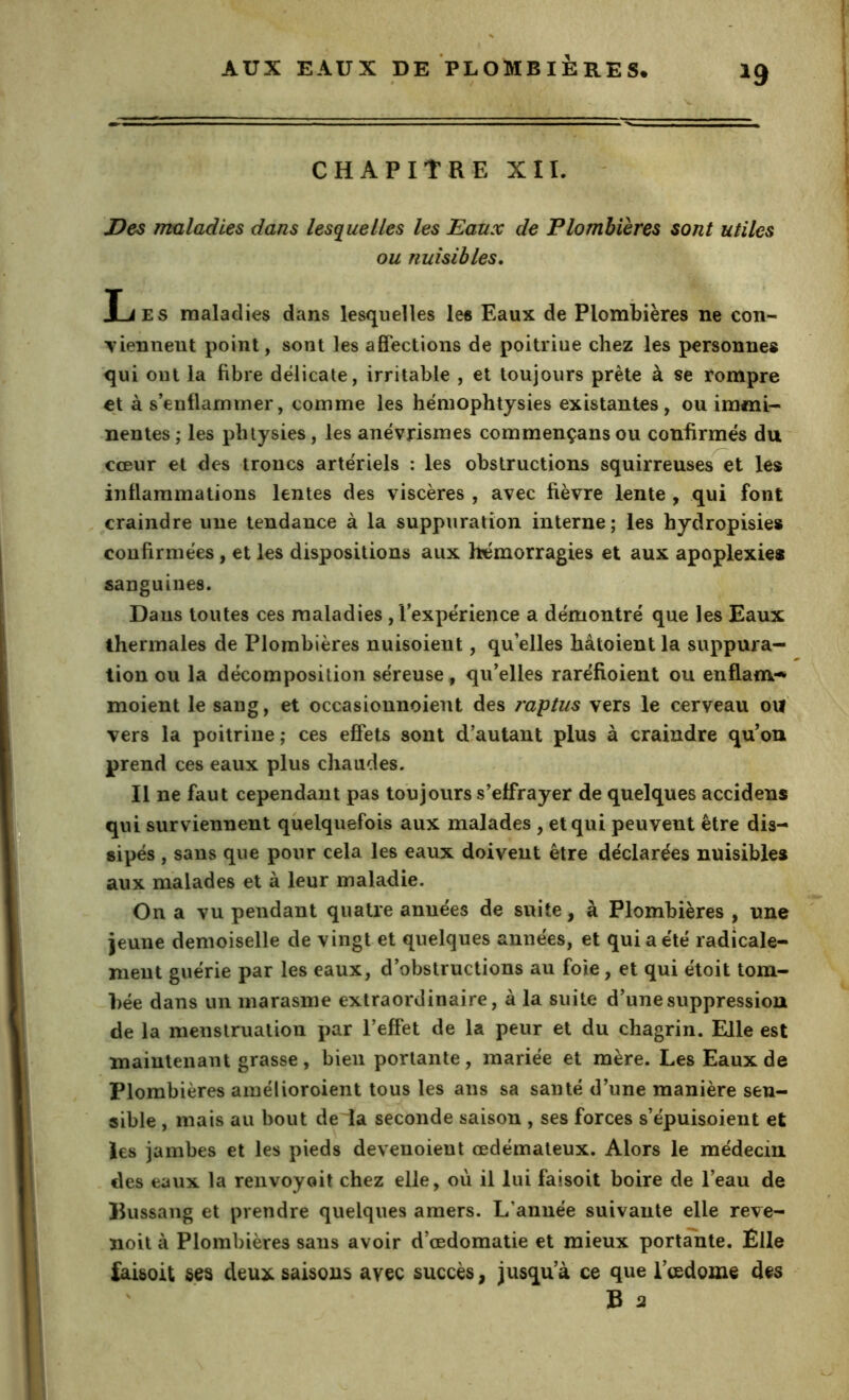 ^9 CHAPITRE XII. Des maladies dans lesquelles les Eaux de Plombières sont utiles ou nuisibles, Ijes maladies dans lesquelles les Eaux de Plombières ne con- ■vienneiit point, sont les affections de poitrine chez les personnes qui ont la fibre délicate, irritable , et toujours prête à se rompre et às’enfiammer, comme les hëmophtysies existantes, ou immi- nentes; les pluysies, les anévrismes commençansou confirmés du' cœur et des troncs artériels : les obstructions squirreuses et les inflammations lentes des viscères , avec fièvre lente , qui font craindre une tendance à la suppuration interne; les hydropisies confirmées, et les dispositions aux hémorragies et aux apoplexies sanguines. Dans toutes ces maladies , l'expérience a démontré que les Eaux thermales de Plombières nuisoient, qu'elles hâtoient la suppura- tion ou la décomposition séreuse, qu'elles raréfioient ou enflam-* moient le sang, et occasionnoient des raptus vers le cerveau oiï vers la poitrine ; ces effets sont d’autant plus à craindre qu'on prend ces eaux plus chaudes. Il ne faut cependant pas toujours s’effrayer de quelques accidens qui surviennent quelquefois aux malades , et qui peuvent être dis- sipés , sans que pour cela les eaux doivent être déclarées nuisibles aux malades et à leur maladie. On a vu pendant quatre années de suite, à Plombières , une jeune demoiselle de vingt et quelques années, et qui a été radicale- ment guérie par les eaux, d'obstructions au foie, et qui étoit tom- bée dans un marasme extraordinaire, à la suite d’une suppression de la menstruation par l’effet de la peur et du chagrin. Elle est maintenant grasse, bien portante, mariée et mère. Les Eaux de Plombières ainélioroient tous les ans sa santé d’une manière sen- sible , mais au bout de~îa seconde saison , ses forces s’épuisoient et les jambes et les pieds deveuoieut œdémateux. Alors le médecin des eaux la renvoyoit chez elle, où il lui faisoit boire de l’eau de llussang et prendre quelques amers. L’année suivante elle reve- noil à Plombières sans avoir d’œdomatie et mieux portante. Elle faisoit ses deux saisons avec succès, jusqu'à ce que l’œdome des ' B 2