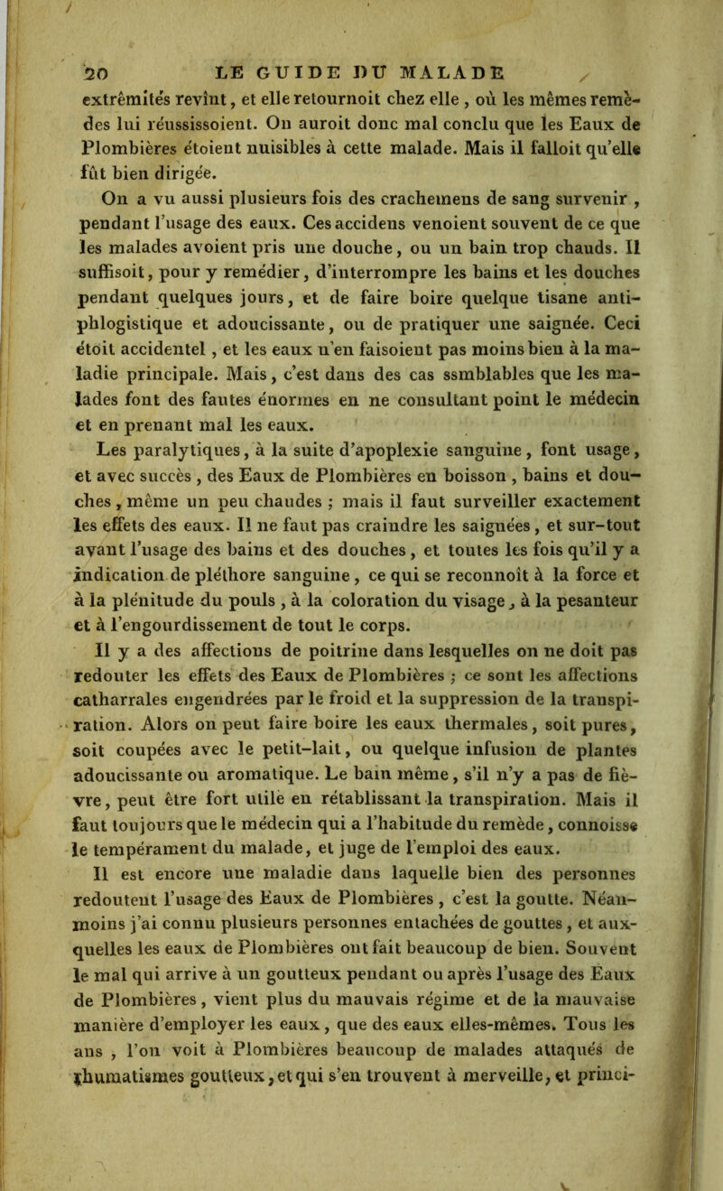 extrémités revînt, et elleretournoit chez elle , où les mêmes remè- des lui réussissoient. Ou auroit donc mal conclu que les Eaux de Plombières étoient nuisibles à cette malade. Mais il falloit qu’elle fut bien dirigée. On a vu aussi plusieurs fois des crachemens de sang survenir , pendant l’usage des eaux. Cesaccidens venoient souvent de ce que les malades avoient pris une douche, ou un bain trop chauds. Il suffisoit, pour y remédier, d’interrompre les bains et les douches pendant quelques jours, et de faire boire quelque tisane anti- phlogistique et adoucissante, ou de pratiquer une saignée. Ceci étoit accidentel, et les eaux n’en faisoient pas moins bien à la ma- ladie principale. Mais, c’est dans des cas ssmblables que les ma- lades font des fautes énormes en ne consultant point le médecin et en prenant mal les eaux. Les paralytiques, à la suite d’apoplexie sanguine, font usage, et avec succès , des Eaux de Plombières en boisson , bains et dou- ches , même un peu chaudes ; mais il faut surveiller exactement les effets des eaux. Il ne faut pas craindre les saignées, et sur-tout avant l’usage des bains et des douches, et toutes les fois qu’il y a indication de pléthore sanguine, ce qui se reconnoît à la force et à la plénitude du pouls , à la coloration du visage ^ à la pesanteur et à l’engourdissement de tout le corps. Il y a des affections de poitrine dans lesquelles on ne doit pas redouter les effets des Eaux de Plombières ; ce sont les affections catharrales engendrées par le froid et la suppression de la transpi- ‘ ration. Alors on peut faire boire les eaux thermales, soit pures, soit coupées avec le petit-lait, ou quelque infusion de plantes adoucissante ou aromatique. Le bain même, s’il n’y a pas de fiè- vre , peut être fort utile en rétablissant la transpiration. Mais il faut toujours que le médecin qui a l’habitude du remède, connoisse le tempérament du malade, et juge de l’emploi des eaux. Il est encore une maladie dans laquelle bien des personnes redoutent l’usage des Eaux de Plombières , c’est la goutte. Néan- moins j’ai connu plusieurs personnes entachées de gouttes, et aux- quelles les eaux de Plombières ont fait beaucoup de bien. Souvent le mal qui arrive à un goutteux pendant ou après l’usage des Eaux de Plombières, vient plus du mauvais régime et de la mauvaise manière d’employer les eaux, que des eaux elles-mêmes^ Tous les ans , l’on voit à Plombières beaucoup de malades attaqués de i^humatismes goutteux,et qui s’en trouvent à merveille, et princi-