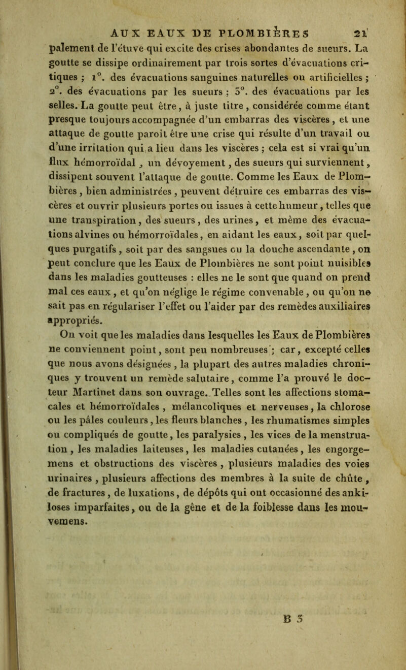 paiement de l’étiive qui excite des crises abondantes de sueurs. La goutte se dissipe ordinairement par trois sortes d’évacuations cri- tiques ; 1°. des évacuations sanguines naturelles ou artificielles ; 2°. des évacuations par les sueurs ; 5°. des évacuations par les selles. La goutte peut être, à juste litre , considérée comme étant presque toujours accompagnée d’un embarras des viscères, et une attaque de goutte paroît être une crise qui résulte d’un travail ou d’une irritation qui,a lieu dans les viscères ; cela est si vrai qu’un flux hémorroïdal ^ un dévoyement, des sueurs qui surviennent, dissipent souvent l’attaque de goutte. Comme les Eaux de Plom- bières , bien administrées , peuvent détruire ces embarras des vis- cères et ouvrir plusieurs portes ou issues à cette humeur, telles que une transpiration, des^sueurs, des urines, et même des évacua- tions alvines ou hémorroïdales, en aidant les eaux, soit par quel- ques purgatifs, soit par des sangsues ou la douche ascendante, on peut conclure que les Eaux de Plombières ne sont point nuisibles dans les maladies goutteuses : elles ne le sont que quand on prend mal ces eaux, et qu’on néglige le régime convenable, ou qu’on ne sait pas en régulariser l’elFet ou l’aider par des remèdes auxiliaires appropriés. On voit que les maladies dans lesquelles les Eaux de Plombières ne conviennent point, sont peu nombreuses'; car, excepté celles que nous avons désignées, la plupart des autres maladies chroni- ques y trouvent un remède salutaire, comme l’a prouvé le doc- teur Martinet dans son ouvrage.,Telles sont les affections stoma- cales et hémorroïdales , mélancoliques et nerveuses, la chlorose ou les pâles couleurs, les fleurs blanches , les rhumatismes simples ou compliqués de goutte, les paralysies , les vices de la menstrua- tion , les maladies laiteuses, les maladies cutanées, les engorge- mens et obstructions des viscères , plusieurs maladies des voies urinaires , plusieurs affections des membres à la suite de chûte, de fractures, de luxations, de dépôts qui ont occasionné des anki- loses imparfaites, ou de la gêne et de la foiblesse dans les mou- veraens.