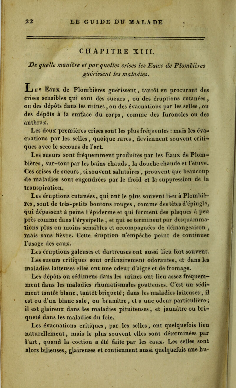 CHAPITRE XIII. / De quelle manière et par quelles crises les Eaux de Plomhièî'es t guérissent les maladies, Ijes Eaux de Plombières guérissent, tantôt en procurant de» crises sensibles qui sont des sueurs , ou des éruptions cutanées, ou des dépôts dans les urines , ou des évacuations par les selles , ou des dépôts à la surface du corps, comme des furoncles ou des anthrax. Les deux premières crises sont les plus fréquentes : mais les éva- cuations par les selles, quoique rares, deviennent souvent criti- ques avec le secours de l’art. Les sueurs sont fréquemment produites par les Eaux de Plom- bières, sur-tout par les bains chauds , la douche chaude et l’étuve. Ces crises de sueurs, si souvent salutaires , prouvent que beaucoup de maladies sont engendrées par le froid et la suppression de la transpiration. , Les éruptions cutanées, qui ont le plus souvent lieu à Plombiè- res, sont de très-petits boutons rouges , comme des têtes d’épingle, qui dépassent à peine Pépiderme et qui forment des plaques à peu près comme dans Pérysipelle , et qui se terminent par desquamma- tions plus ou moins sensibles et accompagnées de démangeaison , mais sans fièvre. Cette éruption n’empèche point de continuer l’usage des eaux. Les éruptions galeuses et dartreuses ont aussi lieu fort souvent. I Les sueurs critiques sont ordinairement odorantes, et dans les maladies laiteuses elles ont une odeur d’aigre et de fromage. Les dépôts ou sédimens dans les urines ont lieu assez fréquem- ment dans les maladies rhumatismales goutteuses. C’est un sédi- ment tantôt blanc, tantôt briqueté; dans les maladies laiteuses , il est ou d’un blanc sale, ou brunâtre , et a une odeur particulière ; il est glaireux dans les maladies pituiteuses, et jaunâtre ou bri- queté dans les maladies du foie. Les évacuations critiques, par les selles, ont quelquefois lieu naturellement, mais le plus souvent elles sont déterminées par l’art, quand la coction a été faite par les eaux. Les selles sont alors bilieuses, glaireuses et contiennent ausai quelquefois une hu-