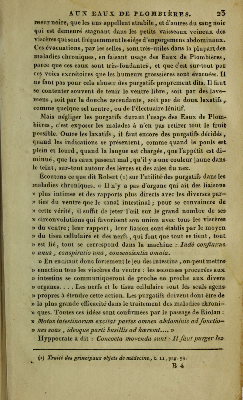 ïMenr noire, que les uns appellent atrabile, et d’autres du sang noir qui est demeuré stagnant dans les petits vaisseaux veineux de» viscères qui sont fréquemment leeiége d’engorgemens abdominaux. Ces évacuations, par les selles, sont très-utiles dans la plupart des maladies chroniques, en faisant usage des Eaux de Plombières, parce que ces eaux sont très-fondante^, et que c’est sur-tout par ces voies excrétoires que les humeurs grosssières sont évacuées. Il ne faut pas pour cela abuser des purgatifs proprement dits. Il faut se contenter souvent de tenir le ventre libre, soit par des lave- mens , soit par la douche ascendante, soit par de doux laxatifs p comme quelque sel neutre, ou de l’électuaire lénitif. Mais négliger les purgatifs durant l’usage des Eaux de Plom- bières, c’est exposer les malades à n’en pas retirer tout le fruit possible. Outre les laxatifs , il faut encore des purgatifs décidés , quand les indications se présentent, comme quand le pouls est plein et lourd , quand la langue est chargée, que l’appétit est di- minué , que les eaux passent mal, qu’il y a une couleur jaune dans le teint, sur-tout autour des lèvres et des ailes du nez. Ecoulons ce que dit Robert (i) sur l’utilité'des purgatifs dans les maladies chroniques, (c II n’y a pas d’organe qui ait des liaisons » plus intimes et des rapports plus directs avec les diverses par— » lies du ventre que le canal intestinal ; pour se convaincre de 5) cette vérité, il suffit de jeter rœil sur le grand nombre de ses V circonvolutions qui favorisent son union avec tous les viscères » du ventre ; leur rapport, leur liaison sont établis par le moyen î) du tissu cellulaire et des nerfs , qui font que tout se tient, tout » est lié, tout se correspond dans la machine : Indè confluxus . » U nus , conspiratio una, consensientia omnia. » En excitant donc fortement le jeu des intestins , on peut mettre » enaction tous les viscères du ventre : les secousses procurées aux » intestins se communiqueront de proche en proche aux diverS' » organes. . . . Les nerfs et le tissu cellulaire sont lés seuls agens » propres à étendre cette action. Les purgatifs doivent dont être de » la plus grande efficacité dans le traitement des maladies chroni- » ques. Toutes ces idée5 sont confirmées par le passage de Riolan : » Motus intestinomm excitai partes omnes abdominis ad fonction » nés suas , ideoqueparti busilUs ad hœremt.,,, » Hyppocrate a dit ; Concocta mouenda sunt : Il faut purger lez (i) Traité des principaux objets de médecine, t. ii ,pag. 94. B 4