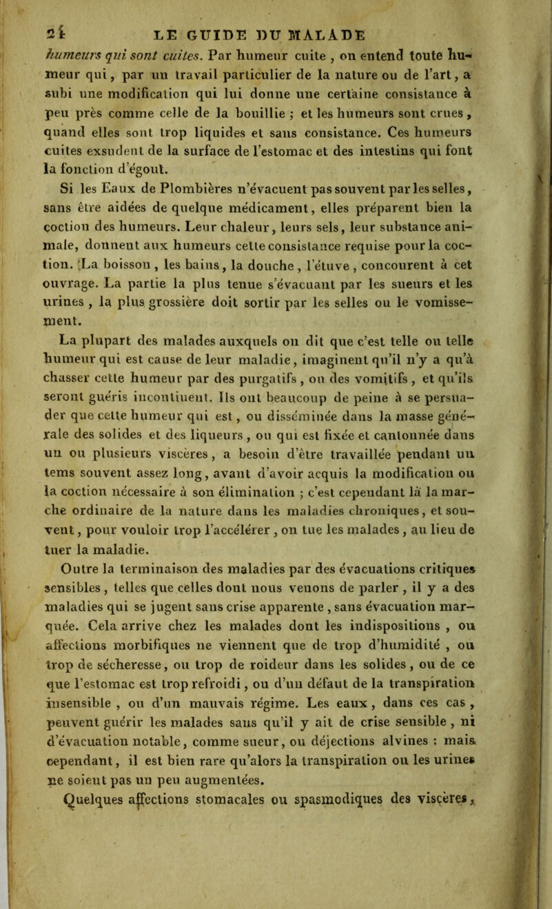 humeurs qui sont cuites. Par humeur cuite , on entend toute hu-* meur qui, par un travail particulier de la nature ou de Part, a subi une modification qui lui donne une certaine consistance à peu près comme celle de la bouillie ; et les humeurs sont crues , quand elles sont trop liquides et sans consistance. Ces humeurs cuites exsudent de la surface de l’estomac et des intestins qui font la fonction d’ëgoul. Si les Eaux de Plombières n’évacuent pas souvent par les selles, sans être aidées de quelque médicament, elles préparent bien la coction des humeurs. Leur chaleur, leurs sels, leur substance ani- male, donnent aux humeurs cette consistance requise pour la coc- tion. fLa boisson , les bains, la douche , l’étuve , concourent à cet ouvrage. La partie la plus tenue s’évacuant par les sueurs et les urines , la plus grossière doit sortir par les selles ou le vomisse- ment. La plupart des malades auxquels on dit que c’est telle ou telle humeur qui est cause de leur maladie, imaginent qu’il n’y a qu’à chasser cette humeur par des purgatifs , ou des vomitifs , et qu’ils seront guéris incontinent. Ils ont beaucoup de peine à se persua- der que cette humeur qui est, ou disséminée dans la masse géné^ raie des solides et des liqueurs, ou qui est fixée et cantonnée dans un ou plusieurs viscères, a besoin d’être travaillée pendant un tems souvent assez long, avant d’avoir acquis la modification ou la coction nécessaire à son élimination ; c’est cependant là la mar- che ordinaire de la nature dans les maladies chroniques, et sou- vent , pour vouloir trop l’accélérer , on tue les malades, au lieu de tuer la maladie. Outre la terminaison des maladies par des évacuations critiques sensibles, telles que celles dont nous venons de parler , il y a des maladies qui se jugent sans crise apparente , sans évacuation mar- quée. Cela arrive chez les malades dont les indispositions , ou affections morbifiques ne viennent que de trop d’humidité , ou trop de sécheresse, ou trop de roideur dans les solides, ou de ce que l’estomac est trop refroidi, ou d’un défaut de la transpiration insensible , ou d’un mauvais régime. Les eaux, dans ces cas , peuvent guérir les malades sans qu’il y ait de crise sensible , ni d’évacuation notable, comme sueur, ou déjections alvines ; mais, cependant, il est bien rare qu’alors la transpiration ou les urines ne soient pas un peu augmentées. Quelques affections stomacales ou spasmodiques des visçères y