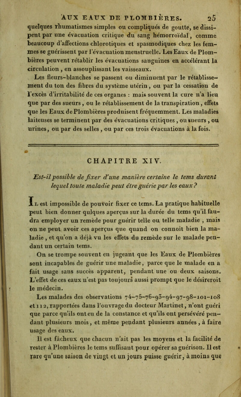 quelques rhumatismes simples ou compliqués de goutté, se dissi- pent par une évacuation critique du sang hémorroïdal, comme beaucoup d affections chlorotiques et spasmodiques chez les fem- mes se guérissent par l’évacuation menstruelle. Les Eaux de Plom- bières peuvent rétablir les évacuations sanguines en accélérant la circulation, en assouplissant les vaisseaux. Les fleurs-blanches se passent ou diminuent par le rétablisse- ment du ton des fibres du système utérin, ou par la cessation de l’excès d’irritabilité de ces organes : mais souvent la cure n’a lieu que par des sueurs, ou le rétablissement de la transpiration, effets que les Eaux de Plombières produisent fréquemment. Les maladies laiteuses se terminent par des évacuations critiques, ou sueurs , ou urines, ou par des selles, ou par ces trois évacuations à la fois. CHAPITRE XIV. Est-il possible de fixe?' d'une maniei'e certaine le terns durant leq^uel toute maladie peut êtreguéiiepar les eaux? II. est impossible de pouvoir fixer ce tems. La pratique habituelle peut bien donner qulques aperçus sur la durée du tems qu’ilfaii- dra employer un remède pour guérir telle ou telle maladie ^ mais on ne peut avoir ces aperçus que quand on connoît bien la ma- ladie , et qu’on a déjà vu les effets du remède sur le malade pen- dant un certain tems. On se trompe souvent en jugeant que les Eaux de Plombières sont incapables de guérir une maladie, parce que le malade en a fait usage sans succès apparent, pendant une ou deux saisons. L’effet de ces eaux n’est pas toujours aussi prompt que le désireroit le médecin. Les malades des observations 74-75-76-93-94-97-98-101-108 et 112, rapportées dans l’ouvrage du docteur Martinet, n’ont guéri que parce qu’ils ont eu de la constance et qu’ils ont persévéré pen- dant plusieurs mois, et même pendant plusieurs années, à faire usage des eaux. Il est fâcheux que chacun n’ait pas les moyens et la facilité de rester à Plombières le tems suffisant pour opérer sa guérison. Il est y^re qu’une saison de vingt et un jours puisse guérir, à moins que