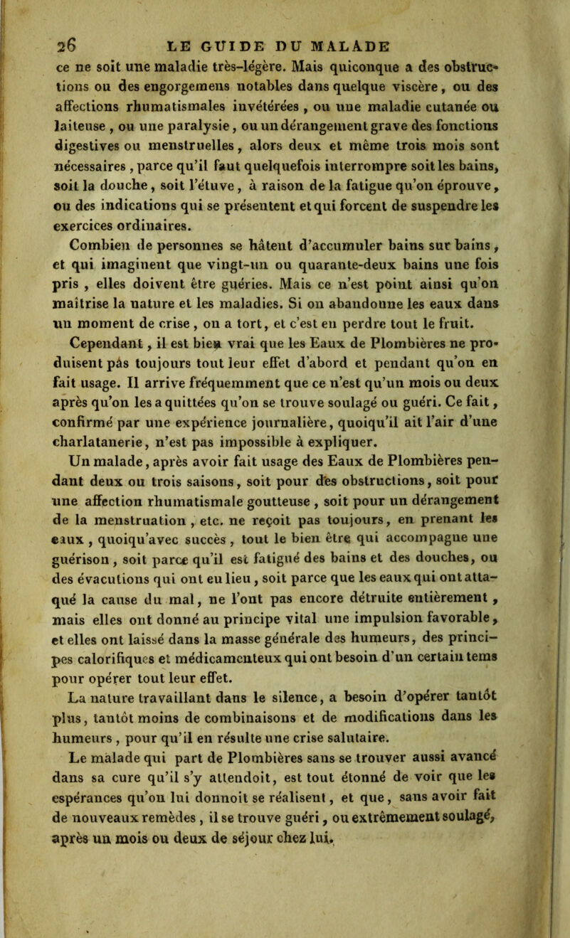 ce ne soit une maladie très-légère. Mais quiconque a des obstruc- tions ou des engorgemens notables dans quelque viscère, ou des affections rhumatismales invétérées , ou une maladie cutanée ou laiteuse , ou une paralysie, ou un dérangement grave des fonctions digestives ou menstruelles, alors deux et même trois mois sont nécessaires , parce qu’il faut quelquefois interrompre soit les bains, soit la douche, soit Tétuve, à raison de la fatigue qu’on éprouve, ou des indications qui se présentent et qui forcent de suspendre les exercices ordinaires. Combien de personnes se hâtent d’accumuler bains sur bains, et qui imaginent que vingt-un ou quarante-deux bains une fois pris , elles doivent être guéries. Mais ce n’est point ainsi qu’on maîtrise la nature et les maladies. Si on abandonne les eaux dans un moment de crise , on a tort, et c’est eu perdre tout le fruit. Cependant, il est bieu vrai que les Eaux de Plombières ne pro- duisent pâs toujours tout leur effet d’abord et pendant qu’on en fait usage. Il arrive fréquemment que ce n’est qu’un mois ou deux après qu’on les a quittées qu’on se trouve soulagé ou guéri. Ce fait, confirmé par une expérience journalière, quoiqu’il ait l’air d’une charlalanerie, n’est pas impossible à expliquer. Un malade, après avoir fait usage des Eaux de Plombières pen- dant deux ou trois saisons, soit pour d'es obstructions, soit pouf une affection rhumatismale goutteuse , soit pour un dérangement de la menstruation , etc. ne reçoit pas toujours, en prenant les eaux , quoiqu’avec succès, tout le bien être qui accompagne une guérison, soit parce qu’il esc fatigué des bains et des douches, ou des évacutions qui ont eu lieu, soit parce que les eaux qui ont atta- qué la cause du mal, ne l’ont pas encore détruite entièrement , mais elles ont donné au principe vital une impulsion favorable , et elles ont laissé dans la masse générale des humeurs, des princi- pes calorifiques et médicamenteux qui ont besoin d’un certain tems pour opérer tout leur effet. La nature travaillant dans le silence, a besoin d’opérer tantôt plus, tantôt moins de combinaisons et de modifications dans les humeurs , pour qu’il en résulte une crise salutaire. Le malade qui part de Plombières sans se trouver aussi avancé dans sa cure qu’il s’y atlendoit, est tout étonné de voir que le* espérances qu’on lui donnoit se réalisent, et que, sans avoir fait de nouveaux remèdes , Use trouve guéri, ou extrêmement soulagé, après un mois ou deux de séjour chez lui*