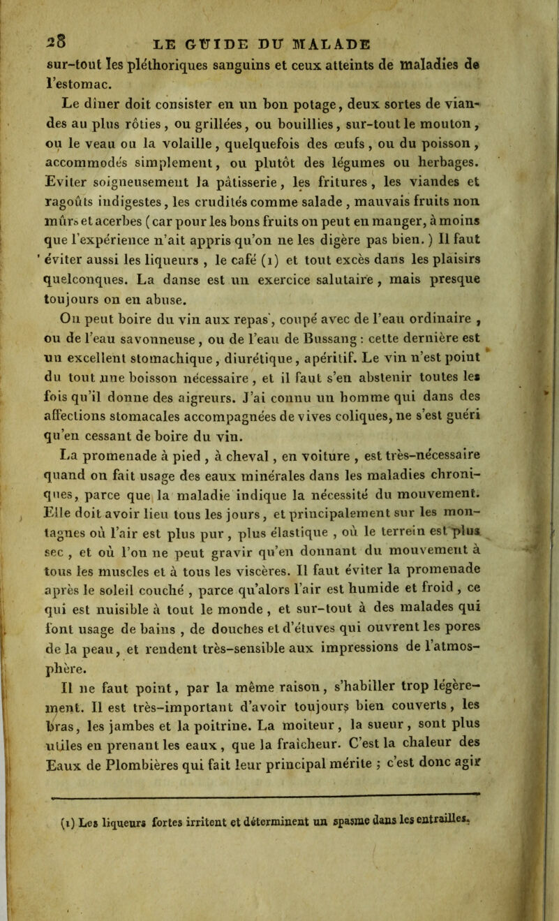 sur-tout les pléthoriques sanguins et ceux atteints dé maladies de restomac. Le dîner doit consister en un bon potage, deux sortes de vian^ des au plus rôties , ou grillées, ou bouillies, sur-tout le mouton , ou le veau ou la volaille, quelquefois des œufs, ou du poisson, accommodés simplement, ou plutôt des légumes ou herbages. Eviter soigneusement la pâtisserie, les fritures , les viandes et ragoûts indigestes, les crudités comme salade , mauvais fruits non mûr© et acerbes ( car pour les bons fruits on peut en manger, à moins que l’expérience n’ait appris qu’on ne les digère pas bien. ) Il faut ' éviter aussi les liqueurs , le café (i) et tout excès dans les plaisirs quelconques. La danse est un exercice salutaire , mais presque toujours on en abuse. On peut boire du vin aux repas, coupé avec de l’eau ordinaire , ou de l’eau savonneuse , ou de l’eau de Bussang ; cette dernière est nn excellent stomachique, diurétique, apéritif. Le vin n’est point du tout .une boisson nécessaire , et il faut s’en abstenir toutes les fois qu’il donne des aigreurs. J’ai connu un homme qui dans des alFections stomacales accompagnées de vives coliques, ne s’est guéri qu’en cessant de boire du vin. La promenade à pied , à cheval, en voiture , est très-nécessaire quand on fait usage des eaux minérales dans les maladies chroni- ques, parce que la maladie indique la nécessité du mouvement. Elle doit avoir lieu tous les jours, et principalement sur les mon- tagnes où l’air est plus pur, plus élastique , où le terrein est plus sec , et où l’on ne peut gravir qu’en donnant du mouvement à tous les muscles et à tous les viscères. Il faut éviter la promenade après le soleil couché , parce qu’alors l’air est humide et froid , ce qui est nuisible à tout le monde , et sur-tout à des malades qui font usage de bains , de douches et d’étuves qui ouvrent les pores de la peau, et rendent très-sensible aux impressions de 1 atmos- phère. Il ne faut point, par la même raison, s’habiller trop légère- iqent. Il est très-important d’avoir toujours bien couverts, les bras, les jambes et la poitrine. La moiteur, la sueur, sont plus utiles en prenant les eaux, que la fraîcheur. C’est la chaleur des Eaux de Plombières qui fait leur principal mérite ; c’est donc agir