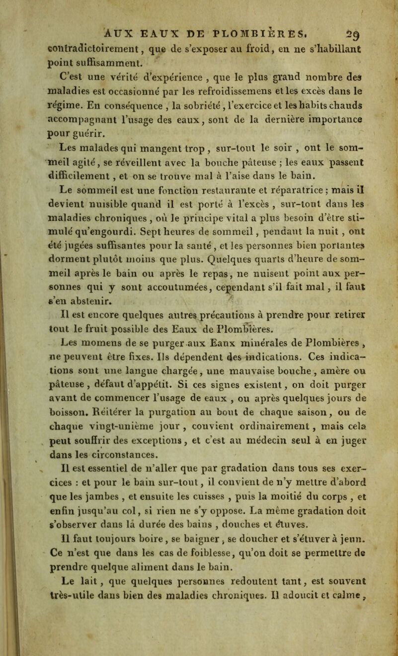 > AUX EAUX DE PLOMBIÈRES. 29 contradictoirement, que de s’exposer au froid, en ne s’habillant point suffisamment. C’est une vérité d’expérience , que le plus grand nombre deâ maladies est occasionné par les refroidissemens elles excès dans le régime. En conséquence , la sobriété, l’exercice et les habits chauds accompagnant l’usage des eaux, sont de la dernière importance pour guérir. Les malades qui mangent trop, sur-tout le soir , ont le som- meil agité, se réveillent avec la bouche pâteuse ; les eaux passent difficilement, et on se trouve mal à Taise dans le bain. Le sommeil est une fonction restaurante et réparatrice ; mais il devient nuisible quand il est porté à l’excès , sur-tout dans les maladies chroniques , où le principe vital a plus besoin d’ètre sti- mulé qu’engourdi. Sept heures de sommeil, pendant la nuit , ont été jugées suffisantes pour la santé , et les personnes bien portantes dorment plutôt moins que plus. Quelques quarts d’heure de som- meil après le bain ou après le repas, ne nuisent point aux per- sonnes qui y sont accoutumées, cependant s’il fait mal, il faut s’en abstenir. > Il est encore quelques autres précautions à prendre pour retirer ■ Tl* tout le fruit possible des Eaux de Plombtères. Les momens de se purger aux Eaux minérales de Plombières , ne peuvent être fixes. Ils dépendent des indications. Ces indica- tions sont une langue chargée, une mauvaise bouche, amère ou pâteuse , défaut d’appétit. Si ces signes existent, on doit purger avant de commencer l’usage de eaux , ou après quelques jours de boisson. Réitérer la purgation au bout de chaque saison, ou de chaque vingt-unième jour , convient ordinairement, mais cela , peut souffrir des exceptions, et c’est au médecin seul à en juger dans les circonstances, % ^ Il est essentiel de n’aller que par gradation dans tous ses exer- cices : et pour le bain sur-tout, il convient de n’y mettre d’abord que les jambes , et ensuite les cuisses , puis la moitié du corps , et enfin jusqu’au col, si rien ne s’y oppose. La même gradation doit s’observer dans la durée des bains , douches et étuves. Il faut toujours boire, se baigner, se doucher et s’étuver à jeun. Ce n’est que dans les cas de foiblesse, qu’on doit se permettre de prendre quelque aliment dans le bain. Le lait, que quelques personnes redoutent tant, est souvent très-utile dans bien des maladies chroniques. Il adoucit et calme,