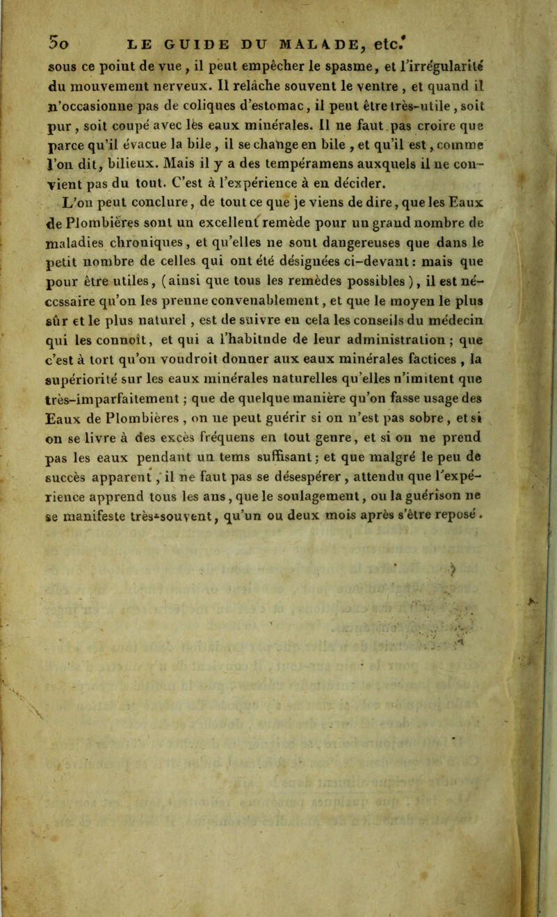:>o LE GUIDE DU MALA.DE, etc.* SOUS ce point de vue, il peut empêcher le spasme, et Tirrêgularité du mouvement nerveux. Il rélâche souvent le ventre , et quand il ji’occasionne pas de coliques d'estomac, il peut être très-utile, soit pur, soit coupe avec les eaux minérales. 11 ne faut,pas croire que parce qu’il évacue la bile , il se change en bile , et qu’il est, comme l’on dit, bilieux. Mais il y a des tempéramens auxquels il ne coii~ vient pas du tout. C’est à l’expérience à en décider. - L’on peut conclure, de tout ce que je viens de dire, que les Eaux de Plombières sont un excellentremède pour un grand nombre de maladies chroniques, et qu’elles ne sont dangereuses que dans le petit nombre de celles qui ont été désignées ci-devant : mais que pour être utiles, (ainsi que tous les remèdes possibles ), il est né- cessaire qu’on les prenne convenablement, et que le moyen lè plus sûr et le plus naturel, est de suivre en cela les conseils du médecin qui les connoît, et qui a i’habitnde de leur administration; que c’est à tort qu’on voûdroit donner aux eaux minérales factices , la supériorité sur les eaux minérales naturelles qu’elles n’imitent que très-imparfaitement ; que de quelque manière qu’on fasse usage des Eaux de Plombières , on ne peut guérir si on n’est pas sobre , et si on se livre à des excès fréquens en tout genre, et si on ne prend pas les eaux pendant un tems suffisant; et que malgré le peu de succès apparent ,'il ne faut pas se désespérer, attendu que Pexpé- rience apprend tous les ans, que le soulagement, ou la guérison ne se manifeste très*souvent, qu’un ou deux mois après s’être reposé. > \ É r «■ 'A \