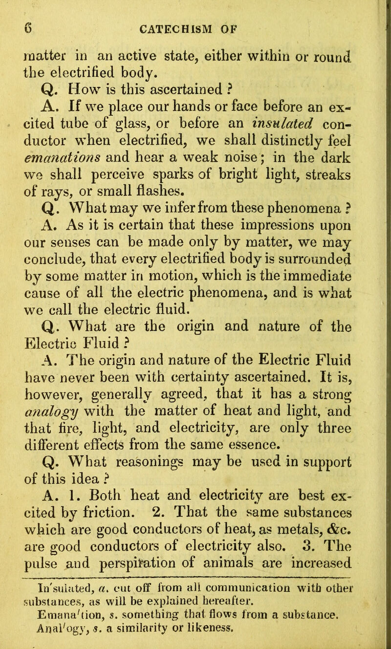 matter in an active state, either within or round the electrified body. Q. How is this ascertained ? A. If we place our hands or face before an ex- cited tube of glass, or before an insulated con- ductor when electrified, we shall distinctly feel emanations and hear a weak noise; in the dark we shall perceive sparks of bright light, streaks of rays, or small flashes. Q. What may we infer from these phenomena ? A. As it is certain that these impressions upon our senses can be made only by matter, we may conclude, that every electrified body is surrounded by some matter in motion, which is the immediate cause of all the electric phenomena, and is what we call the electric fluid. Q. What are the origin and nature of the Electric Fluid ? A. The origin and nature of the Electric Fluid have never been with certainty ascertained. It is, however, generally agreed, that it has a strong analogy with the matter of heat and light, and that fire, light, and electricity, are only three different effects from the same essence. Q. What reasonings may be used in support of this idea ? A. 1. Both heat and electricity are best ex- cited by friction. 2. That the same substances which are good conductors of heat, as metals, &c. are good conductors of electricity also. 3. The pulse and perspiration of animals are increased In'sukLted, a. cut off from all communication with other substances, as will be explained hereafter. Emana'tion, s. something that flows from a substance. Anal'ogy, s. a similarity or likeness.