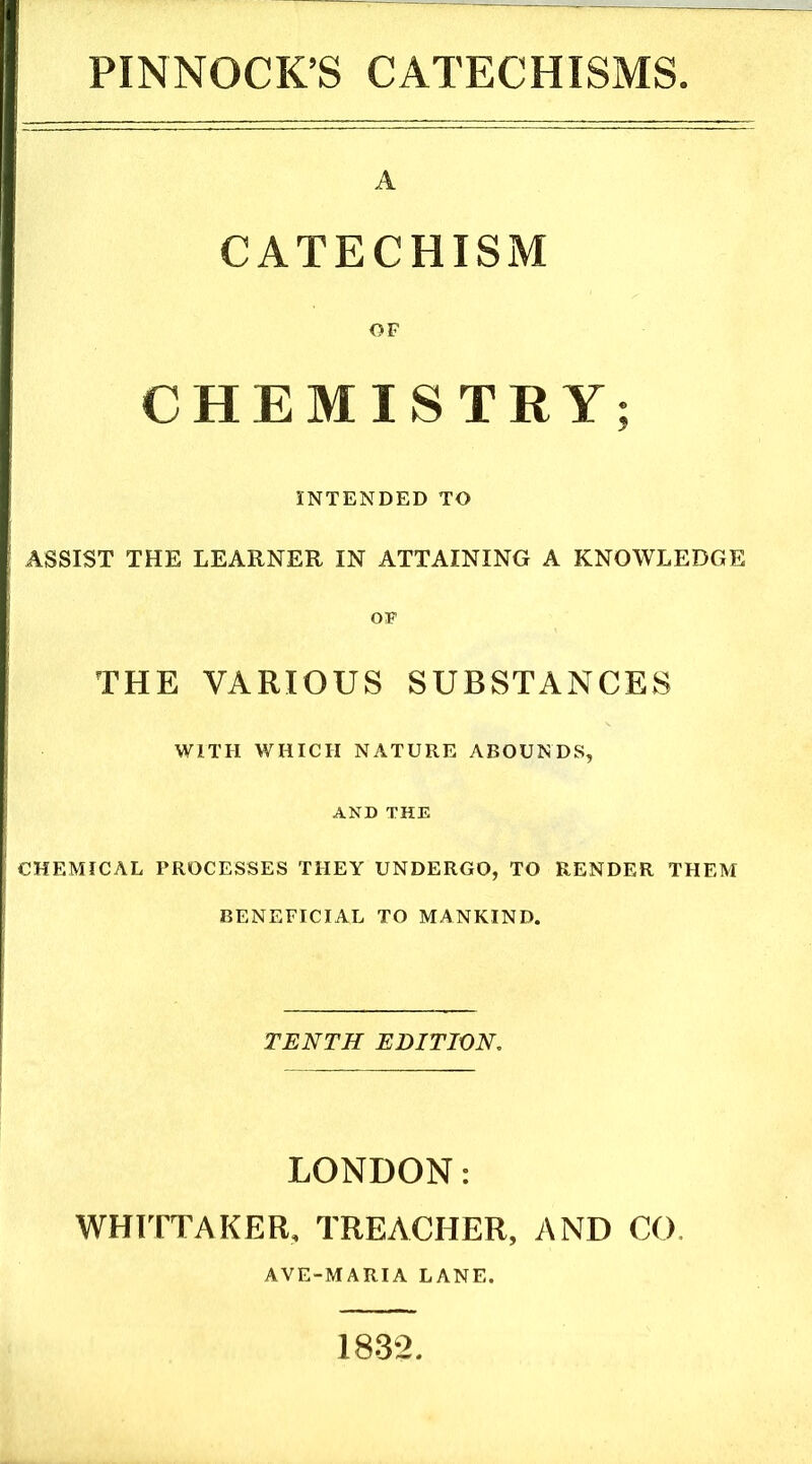 PINNOCK’S CATECHISMS A CATECHISM OF CHEMISTRY; INTENDED TO ASSIST THE LEARNER IN ATTAINING A KNOWLEDGE OF THE VARIOUS SUBSTANCES WITH WHICH NATURE ABOUNDS, AND THE CHEMICAL PROCESSES THEY UNDERGO, TO RENDER THEM BENEFICIAL TO MANKIND. TENTH EDITION, LONDON: WHITTAKER, TREACHER, AND CO, AVE-MARIA LANE. 1832