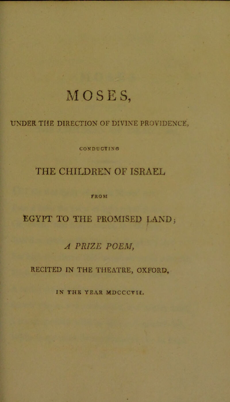 UNDER THE DIRECTION OF DIVINE PROVIDENCE, CONDUCTING THE CHILDREN OF ISRAEL FROM EGYPT TO THE PROMISED LAND; A PRIZE POEM, RECITED IN THE THEATRE, OXFORD, IN THE YEAR MDCCCVII.