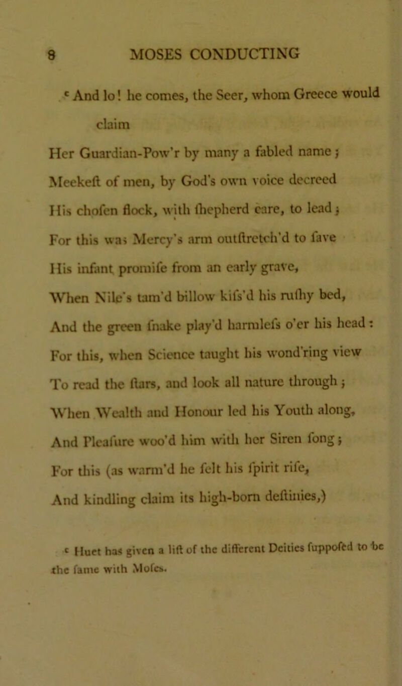 c And lo! he comes, the Seer, whom Greece would claim Her Guardian-Pow’r by many a fabled name ; Meekeft of men, by God's own voice decreed His chofen flock, with ihepherd care, to lead $ For this was Mercy’s arm outftretch’d to lave 1 lis infant promife from an early grave, When Nile's tam’d billow kil's’d his nilhy bed, And the green fnake play’d harmlefs o’er his head: For this, when Science taught his wond ring view To read the liars, and look all nature through ; When Wealth and Honour led his Youth along. And Pleafure woo’d him with her Siren long; For this (as warm’d he felt his fpirit rife. And kindling claim its high-boni deftinies,) c Hurt has given a lift of the different Deities fuppofed to be the fame with Motes.