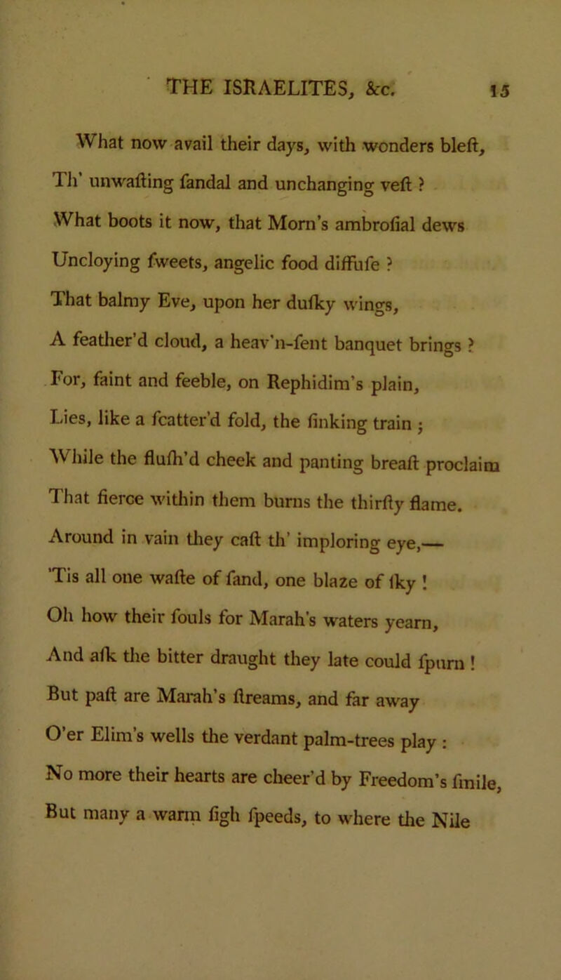 What now avail their days, with wonders bled, Th unwalling fandal and unchanging veil ? What boots it now, that Mom’s ambrofial dews Uncloying fweets, angelic food diffufe ? That balmy Eve, upon her duflcy wings, A feather’d cloud, a heav'n-fent banquet brings ? For, faint and feeble, on Rephidim’s plain. Lies, like a fcatter’d fold, the finking train ; While the flulh’d cheek and panting bread: proclaim That fierce within them burns the thirfiy flame. Around in vain they cad th’ imploring eye,— 'Tis all one wade of fand, one blaze of Iky ! Oh how their fouls for Marah’s waters yearn, And afk the bitter draught they late could fpurn ! But pad are Marah’s dreams, and far away O’er Elina’s wells the verdant palm-trees play : No more their hearts are cheer’d by Freedom’s fmile, But many a warm figh fpeeds, to where the Nile