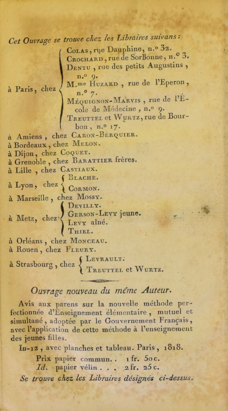 Cet Ouvrage se trouve chez les Libraires suivans : Colas, rpe Dauphine, n.° 32. Crochard , rue de SorBonne, n. 3. Dentu , rue des petits Augustins , n.° 9. M.me Huzard , rue de l’Eperon, à Paris, chez n.° 7. Méquignon-Marvis , rue de l’E- cole de Médecine , n.° 9. Treuttel et WuRTz,rue de Bour- bon , n.° 17. à Amiens , chez Caron-Berquier. à Bordeaux , chez Melon. à Dijon, chez Coquet. à Grenoble , chez Barattier frères, à Lille , chez Castiaux. ( Blache. à Lyon, chez^CoRMoN> à Marseille , chez Mossy. ÎDevilly. Gerson-Levy jeune. Levy aine. Thiel. à Orléans , chez Monceau. à Rouen , chez Fleury. à Strasbourg , chez \ Levert. & ’ \ Treuttel et Wurtz. Ouvrage nouveau du mé!me Auteur. Avis aux parens sur la nouvelle méthode per- fectionnée d’Enseignement élémentaire , mutuel et simultané, adoptée par le Gouvernement Français, avec l’application de cette méthode à l’enseignement des jeunes filles. In-12 , avec planches et tableau. Paris , 1818. Prix papier commun., i fr. 5oc. Id. papier vélin . . . 2fr. 25 c. Se trouve chez les Libraires désignés ci-dessus.