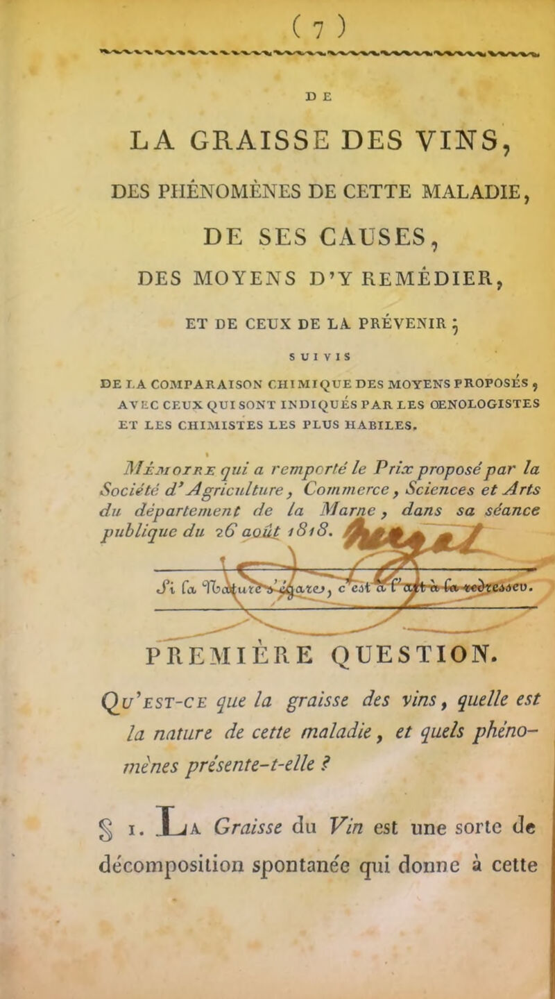 DES PHÉNOMÈNES DE CETTE MALADIE, DE SES CAUSES, DES MOYENS D’Y REMÉDIER, ET DE CEUX DE LA. PRÉVENIR } SUIVIS DE T,A COMPARAISON CHIMIQUE DES MOYENS PROPOSES , AVEC CEUX QUI SONT INDIQUES PAR LES OENOLOGISTES ET LES CHIMISTES LES PLUS HABILES. Mémoire qui a remporté le Prix proposé par la Société d’Agriculture, Commerce, Sciences et Arts du pu Qu’est-ce que la graisse des vins, quelle est la nature de cette maladie, et quels phéno- mènes présente-t-elle ? département de la Marne, dans sa séance lique du 7 G août 1818. PREMIERE QUESTION § 1. JLja Graisse du Vin est une sorte de décomposition spontane'e qui donne à cette