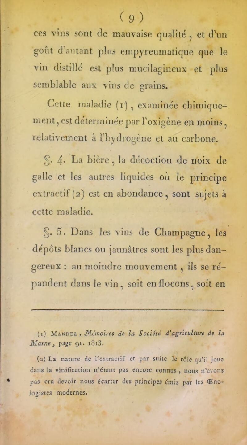 ces vins sont de mauvaise qualité , et d’un goût d’autant plus empyreumatique que le vin distillé est plus mucilagineux et plus semblable aux vins de grains. Cette maladie (i) , examinée ebimique- ment, est déterminée par l’oxigène en moins, relativement à l'hydrogène et au carbone. 4* La bière , la décoction de noix de galle et les autres liquides où le principe extractif(2) est en abondance, sont sujets à cette maladie. §. 5. Dans les vins de Champagne, les dépôts blancs ou jaunâtres sont les plus dan- gereux : au moindre mouvement , ils se ré- pandent dans le vin, soit en flocons, soit en (1) Manuel , Mémoires de la Société d’agriculture de la Marne , page 91. i8i3. (2) La nature de l'extractif et par suite le rôle qu’il jonc dans la vinification n’étant pas encore connus , nous n’avons pas cru devoir nous écarter des principes émis par les Œno- iogistes modernes.