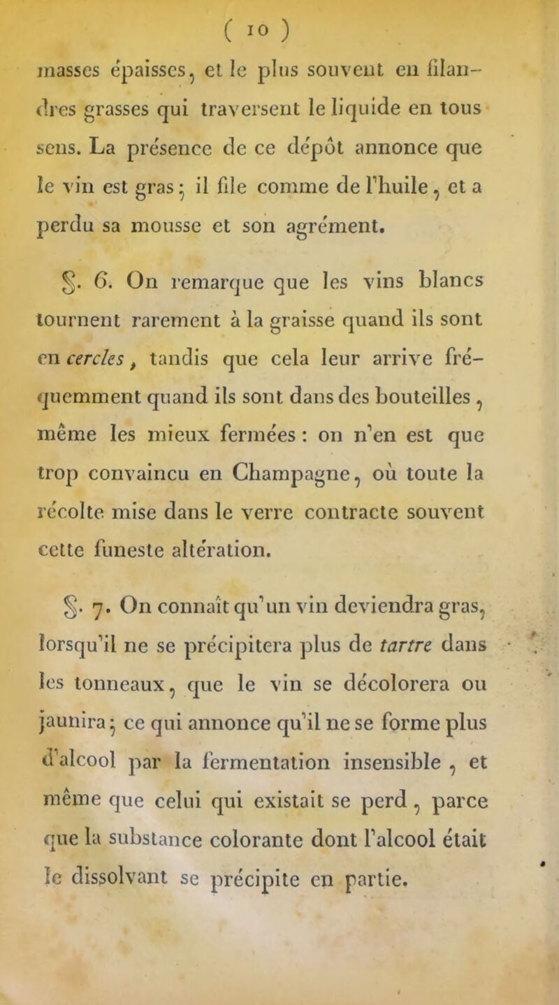 masses épaisses, et le pins souvent en filan- dres grasses qui traversent le liquide en tous sens. La présence de ce dépôt annonce que le vin est gras- il file comme de l’huile , et a perdu sa mousse et son agrément. 6. On remarque que les vins blancs tournent rarement à la graisse quand ils sont en cercles, tandis que cela leur arrive fré- quemment quand ils sont dans des bouteilles , même les mieux fermées : on n’en est que trop convaincu en Champagne, où toute la récolte mise dans le verre contracte souvent cette funeste altération. 7. On connaît qu’un vin deviendra gras, lorsqu’il 11e se précipitera plus de tartre dans les tonneaux, que le vin se décolorera ou jaunira 5 ce qui annonce qu’il ne se forme plus d’alcool par la fermentation insensible , et même que celui qui existait se perd , parce que la substance colorante dont l’alcool était le dissolvant se précipite en partie.