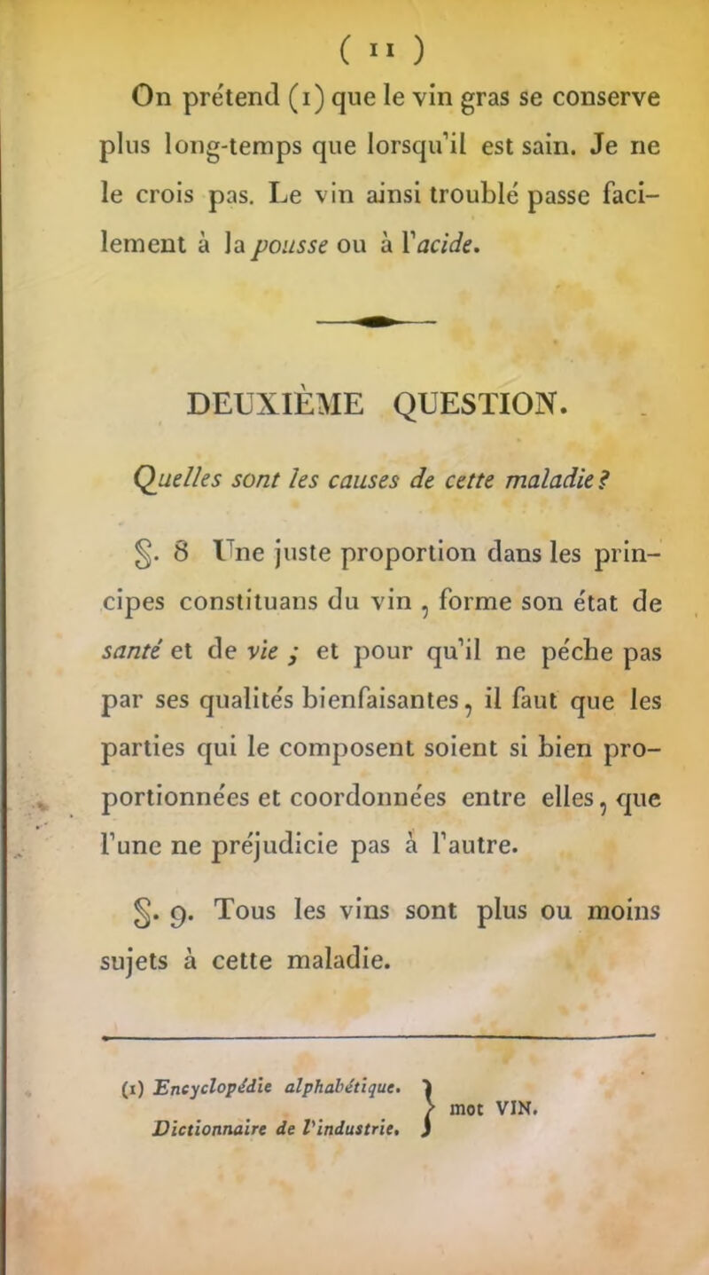 On prétend (i) que le vin gras se conserve plus long-temps que lorsqu’il est sain. Je ne le crois pas. Le vin ainsi troublé passe faci- lement à la pousse ou à Y acide. DEUXIÈME QUESTION. Quelles sont les causes de cette maladie ? §. 8 Une juste proportion dans les prin- cipes constituans du vin , forme son état de santé et de vie ; et pour qu’il ne pèche pas par ses qualités bienfaisantes, il faut que les parties qui le composent soient si bien pro- portionnées et coordonnées entre elles, que l’une ne préjudicie pas à l’autre. §. 9. Tous les vins sont plus ou moins sujets à cette maladie. (1) Encyclopédie alphabétique. i > mot VIN. Dictionnaire de l'industrie. )