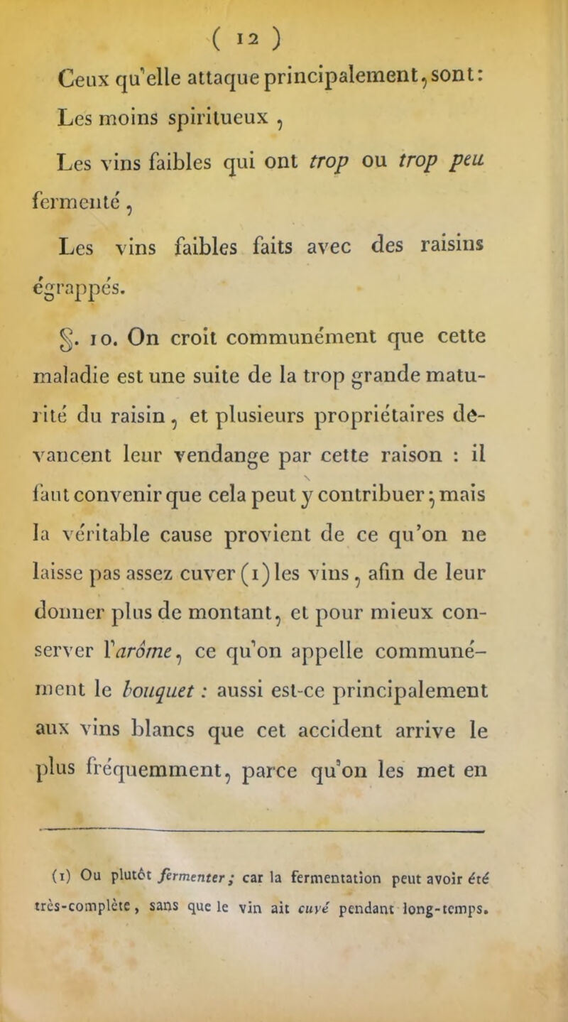 Ceux quelle attaque principalement, sont: Les moins spiritueux , Les vins faibles qui ont trop ou trop peu fermenté, Les vins faibles faits avec des raisins égrappés. io. On croit communément que cette maladie est une suite de la trop grande matu- rité du raisin , et plusieurs propriétaires de- vancent leur vendange par cette raison : il faut convenir que cela peut y contribuer} mais la véritable cause provient de ce qu’on ne laisse pas assez cuver (i) les vins , afin de leur donner plus de montant, et pour mieux con- server Y arôme, ce qu’on appelle communé- ment le bouquet : aussi est-ce principalement aux vins blancs que cet accident arrive le plus fréquemment, parce qu’on les met en (i) Ou plutôt fermenter; caria fermentation peut avoir été très-complcte, sans que le vin ait cuvé pendant long-temps.