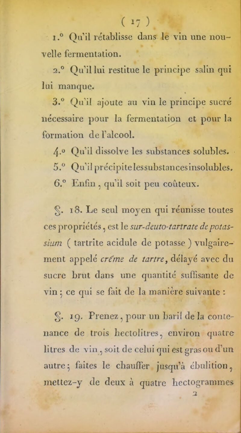 ( »7 ) i.° Qu il rétablisse clans le vin une nou- velle fermentation. 2.0 Qu’il lui restitue le principe salin qui lui manque. 3.° Qu’il ajoute au vin le principe sucré nécessaire pour la fermentation et pour la formation de l’alcool. 4.0 Qu’il dissolve les substances solubles. 5. ° Qu’il précipite lessubstancesinsolubles. 6. ° Enfin , qu'il soit peu coûteux. 18. Le seul moyen qui réunisse toutes ces propriétés, est le sur-deuto-tartrate de potas- sium ( tartrite acidulé de potasse ) vulgaire- ment appelé crerne de tartre, délayé avec du sucre brut dans une quantité suffisante de vin • ce qui se fait de la manière suivante : 19. Prenez, pour un baril de la conte- nance de trois hectolitres, environ quatre litres de vin , soit de celui qui est gras ou d’un autre} faites le chauffer jusqu’à ébulition, meltcz-y de deux à quatre hectogrammes 2