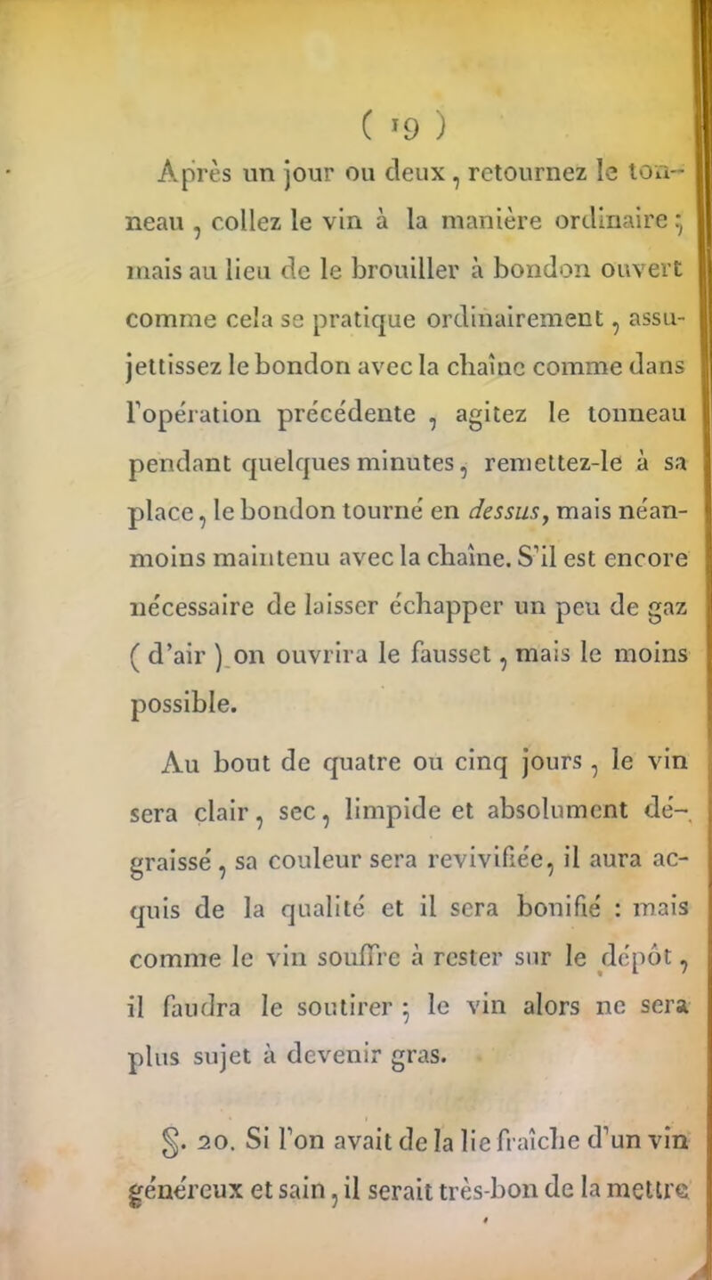 Après un jour ou deux, retournez le ton-- I neau , collez le vin à la manière ordinaire : I ... I mais au lieu de le brouiller a bondon ouvert comme cela se pratique ordinairement, assu- I jettissez le bondon avec la chaîne comme dans h opération précédente , agitez le tonneau j pendant quelques minutes, remettez-le à sa place, le bondon tourné en dessus, mais néan- moins maintenu avec la chaîne. S’il est encore | nécessaire de laisser échapper un peu de gaz ( d’air ) on ouvrira le fausset, mais le moins possible. Au bout de quatre ou cinq jours , le vin sera clair, sec, limpide et absolument dé-, [ graissé , sa couleur sera revivifiée, il aura ac- quis de la qualité et il sera bonifié : mais comme le vin souffre à rester sur le dépôt, il faudra le soutirer ; le vin alors ne sera plus sujet à devenir gras. §. 20. Si l’on avait de la lie fraîche d’un vin 1 généreux et sain, il serait très-bon de la mettre