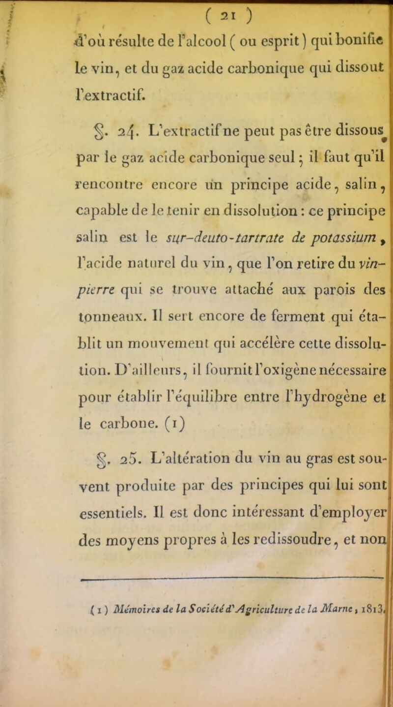d’où résulte de l’alcool ( ou esprit ) qui bonifie le vin, et du gaz acide carbonique qui dissout l’extractif. 24. L’extractif ne peut pas être dissous par le gaz acide carbonique seul5 il faut qu’il rencontre encore un principe acide, salin, capable de le tenir en dissolution : ce principe salin est le sur-deuto-tartrate de potassium , l’acide naturel du vin, que l’on retire du vin- pierre qui se trouve attaché aux parois des tonneaux. Il sert encore de ferment qui éta- blit un mouvement qui accélère cette dissolu- lion. D’ailleurs, il fournitl’oxigènenécessaire pour établir l’équilibre entre l’hydrogène et le carbone. (1) g. 25. L’altération du vin au gras est sou- vent produite par des principes qui lui sont essentiels. Il est donc intéressant d’employer des moyens propres à les redissoudre, et non ( x ) Mémoires de la Société d.'Agriculture delà Marne t 1813,