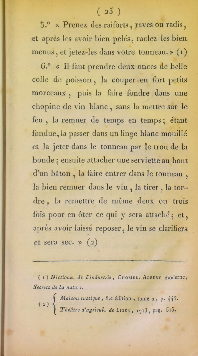 ( >3 ) 5. ° « Prenez des raiforts, raves ou radis, et après les avoir bien pelés, raclez-les bien menus, et jetez-les dans votre tonneau.» (1) 6. ° « Il faut prendre deux onces de belle colle de poisson , la couper en fort petits morceaux , puis la faire fondre dans une cbopine de vin blanc , sans la mettre sur le feu , la remuer de temps en temps} étant fondue, la passer dans un linge blanc mouillé et la jeter dans le tonneau par le trou de la bonde ; ensuite attacher une serviette au bout d’un bâton , la faire entrer dans le tonneau , la bien remuer dans le vin , la tirer, la tor- dre, la remettre de meme deux ou trois fois pour en oter ce qui y sera attache'5 et, après avoir laissé reposer, le vin se clarifiera et sera sec. » (2) ( 1) Dictionn. de l'industrie, Chomel. Albert modems. Secrets de la nature. (*) Maison rustique , 8.e édition , tome 9, p. 44^* Théâtre d'agricul, de Liger , 1713, pag. 5i5.
