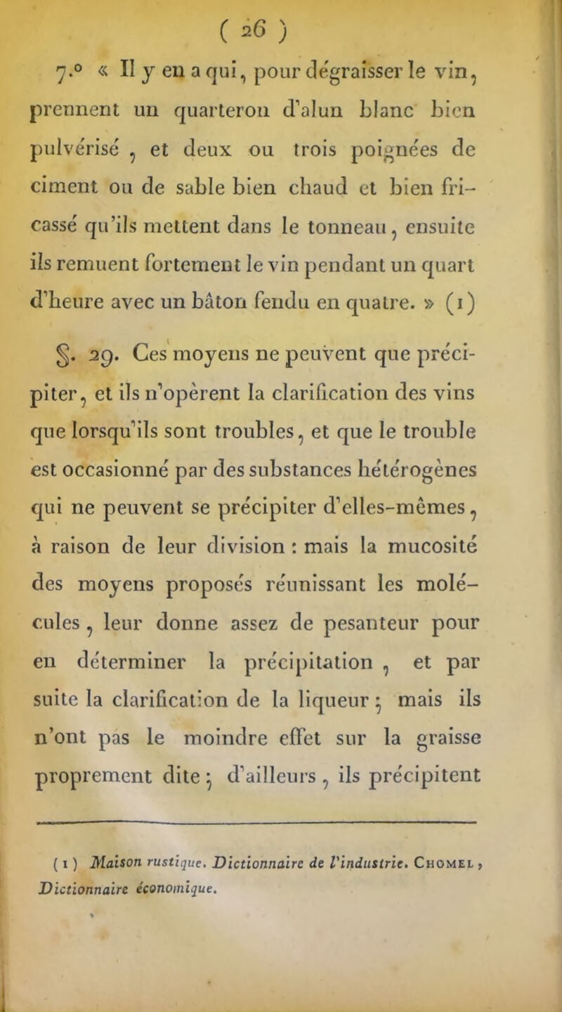 7*° « II y eu a qui, pour dégraisser le vin, prennent un quarteron d’alun blanc bien pulvérisé , et deux ou trois poignées de ciment ou de sable bien chaud et bien fin- cassé qu’ils mettent dans le tonneau, ensuite ils remuent fortement le vin pendant un quart d’heure avec un bâton fendu en quatre. » (i) 29. Ces moyens ne peuvent que préci- piter, et ils 11’opèrent la clarification des vins que lorsqu’ils sont troubles, et que le trouble est occasionné par des substances hétérogènes qui ne peuvent se précipiter d’elles-mêmes, à raison de leur division : mais la mucosité des moyens proposés réunissant les molé- cules , leur donne assez de pesanteur pour en déterminer la précipitation , et par suite la clarification de la liqueur * mais ils n’ont pas le moindre effet sur la graisse proprement dite • d’ailleurs , ils précipitent ( 1 ) Maison rustique. Dictionnaire de l'industrie. Chomel , Dictionnaire économique.