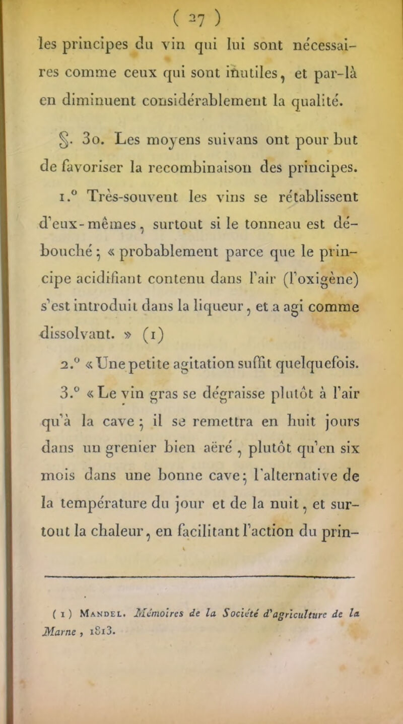 les principes du vin qui lui sont nécessai- res comme ceux qui sont inutiles, et par-là en diminuent considérablement la qualité. §. 3o. Les moyens snivans ont pour but de favoriser la recombinaison des principes. 1. ° Très-souvent les vins se rétablissent d’eux-mêmes, surtout si le tonneau est dé- bouché } « probablement parce que le prin- cipe acidifiant contenu dans l’air (l’oxigène) s’est introduit dans la liqueur, et a agi comme dissolvant. » (i) 2. ° «Unepetite agitation suffit quelquefois. 3. ° «Le vin gras se dégraisse plutôt à l’air qu’à la cave } il se remettra en huit jours dans un grenier bien aëré , plutôt qu’en six mois dans une bonne cave} l'alternative de la température du jour et de la nuit, et sur- tout la chaleur, en facilitant faction du prin- ( i ) Mandel. Mémoires de la Société d'agriculture de la Marne , i8i3.