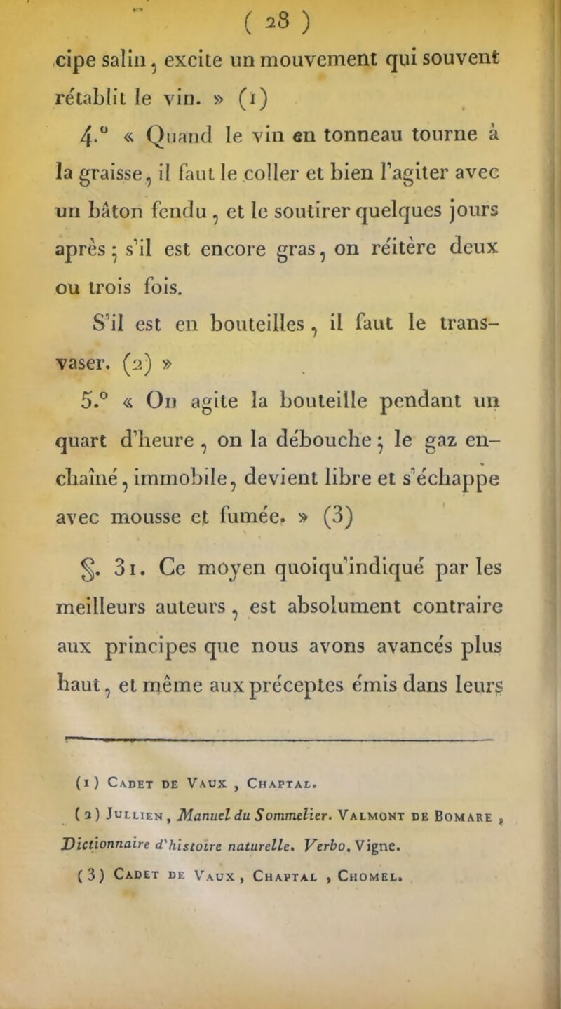 cipe salin, excite un mouvement qui souvent rétablit le vin. » (i) 4-° « Quand le vin en tonneau tourne à la graisse, il faut le coller et bien baguer avec un bâton fendu , et le soutirer quelques jours après • s’il est encore gras, on réitère deux ou trois fois. S'il est en bouteilles , il faut le trans- vaser. (2) » 5.° « On agite la bouteille pendant un quart d’heure , on la débouche} le gaz en- chaîné, immobile, devient libre et s’échappe avec mousse et fumée. » (3) 3i. Ce moyen quoiqu’indiqué parles meilleurs auteurs , est absolument contraire aux principes que nous avons avancés plus haut, et même aux préceptes émis dans leurs (1) Cadet de Vaux , Chaptal. ( a ) Julliem , Manuel du Sommelier. Valmont de Bomare ? Dictionnaire d'histoire naturelle. Verbo. Vigne. (3) Cadet de Vaux, Chaptal , Ciiomel.