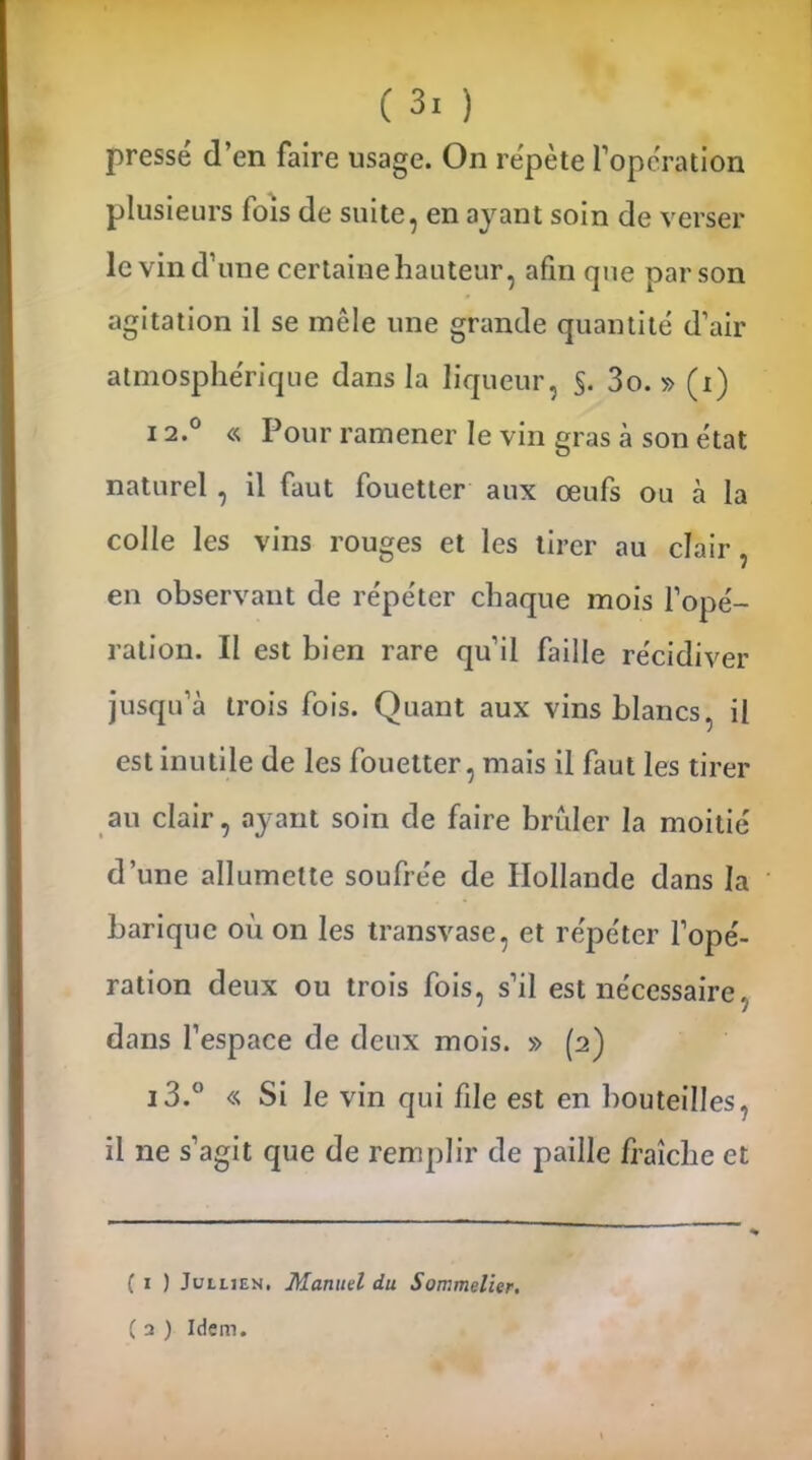 pressé d’en faire usage. On répète l’opération plusieurs fois de suite, en ayant soin de verser le vin d’une certaine hauteur, afin que par son agitation il se mêle une grande quantité d’air atmosphérique dans la liqueur, §. 3o. » (i) 12.0 « Pour ramener le vin gras à son état naturel , il faut fouetter aux œufs ou à la colle les vins rouges et les tirer au clair, en observant de répéter chaque mois l’opé- ration. Il est bien rare qu’il faille récidiver jusqu’à trois fois. Quant aux vins blancs, il est inutile de les fouetter, mais il faut les tirer au clair, ayant soin de faire brûler la moitié d’une allumette soufrée de Hollande dans la bariquc où on les transvase, et répéter l’opé- ration deux ou trois fois, s’il est nécessaire dans l’espace de deux mois. » (2) i3.° « Si le vin qui file est en bouteilles, il ne s’agit que de remplir de paille fraîche et ( 1 ) Jullien, Manuel du Sommelier. ( 2 ) Idem.