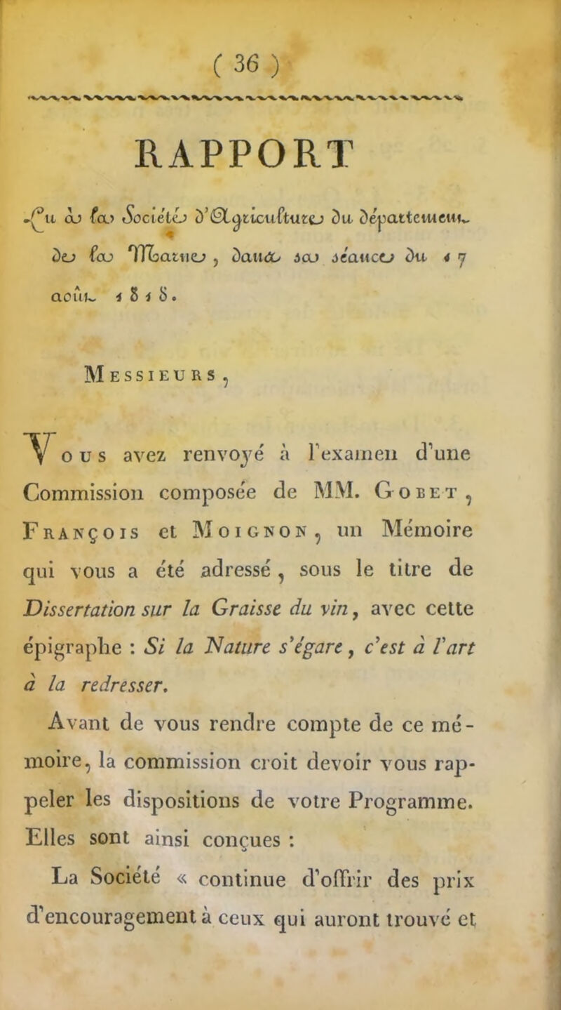 RAPPORT .c*u ou fa? SociétcJ D’ÉX^ticuftuzcj Du Dépattcweui,, Do fou TThatuo , daueo ôoj séanctj Du * y aoui~ 4 8 i S. Messieurs, Y o u s avez renvoyé' à l’examen d’une Commission compose'e de MM. Goret, François et Moignon, un Mémoire qui vous a été adressé , sous le titre de Dissertation sur la Graisse du vin, avec cette épigraphe : Si la Nature s'égare, c'est à l'art à la redresser. Avant de vous rendre compte de ce mé- moire, la commission croit devoir vous rap- peler les dispositions de votre Programme. Elles sont ainsi conçues : La Société « continue d’offrir des prix d’encouragement à ceux qui auront trouvé et