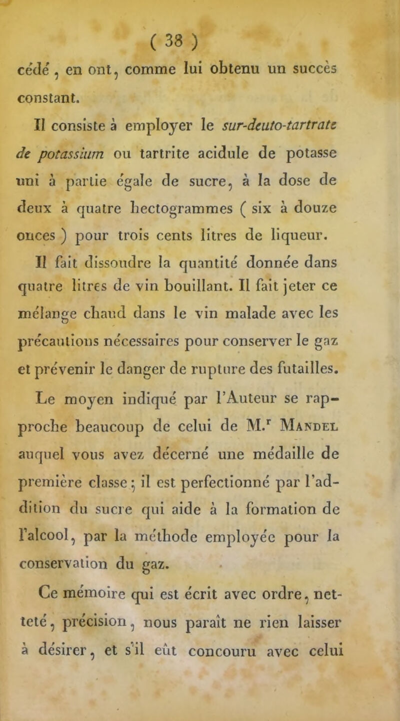 cède , en ont, comme lui obtenu un succès constant. II consiste à employer le sur-dcuto-tartratc de potassium ou tartrite acidulé de potasse uni à partie égale de sucre, à la dose de deux à quatre hectogrammes ( six à douze onces ) pour trois cents litres de liqueur. II fait dissoudre la quantité' donnée dans quatre litres de vin bouillant. Il fait jeter ce mélange chaud dans le vin malade avec les précautions nécessaires pour conserver le gaz et prévenir le danger de rupture des futailles. Le moyen indiqué par l’Auteur se rap- proche beaucoup de celui de M.r Mandel auquel vous avez décerné une médaille de pr emière classe • il est perfectionné par l’ad- dition du sucre qui aide à la formation de l’alcool, par la méthode employée pour la conservation du gaz. Ce mémoire qui est écrit avec ordre, net- teté , précision, nous paraît ne rien laisser à désirer, et s’il eût concouru avec celui