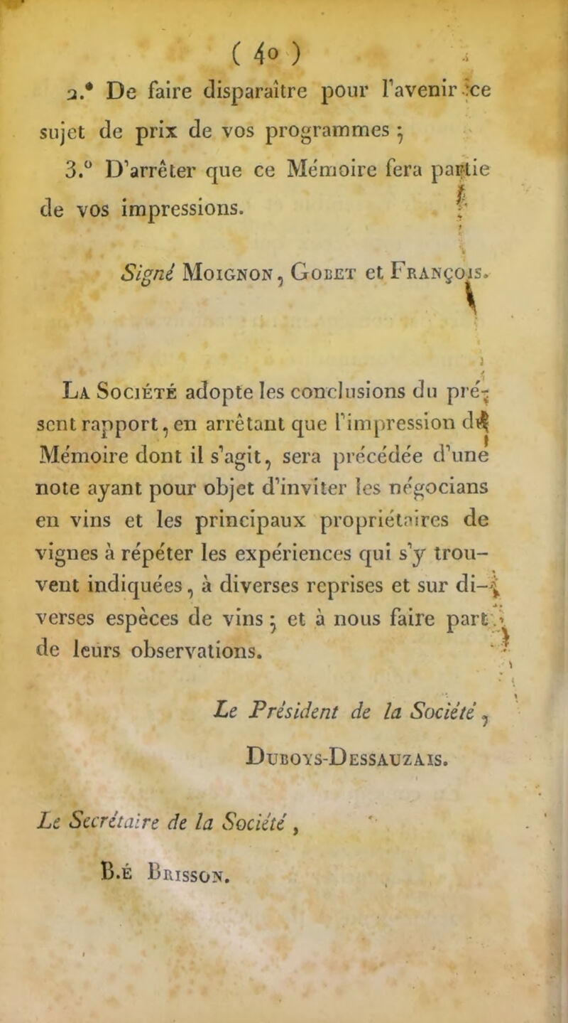 ( 4° ) * a.* De faire disparaître pour l’avenir‘ce sujet de prix de vos programmes } 3.° D’arrêter que ce Mémoire fera partie de vos impressions. i 4 * * 1 Signé Moignon, Gobet et François. La Société adopte les conclusions du pré- scntrapport,en arrêtant que l’impression di* Mémoire dont il s’agit, sera précédée d’une note ayant pour objet d’inviter les négocians en vins et les principaux propriétaires de vignes à répéter les expériences qui s’y trou- vent indiquées, à diverses reprises et sur di-^ verses espèces de vins * et à nous faire part> de leurs observations. Le Président de la Société Dtjboys-Dessauzais. Le Secrétaire de la Société, B.É Frisson.