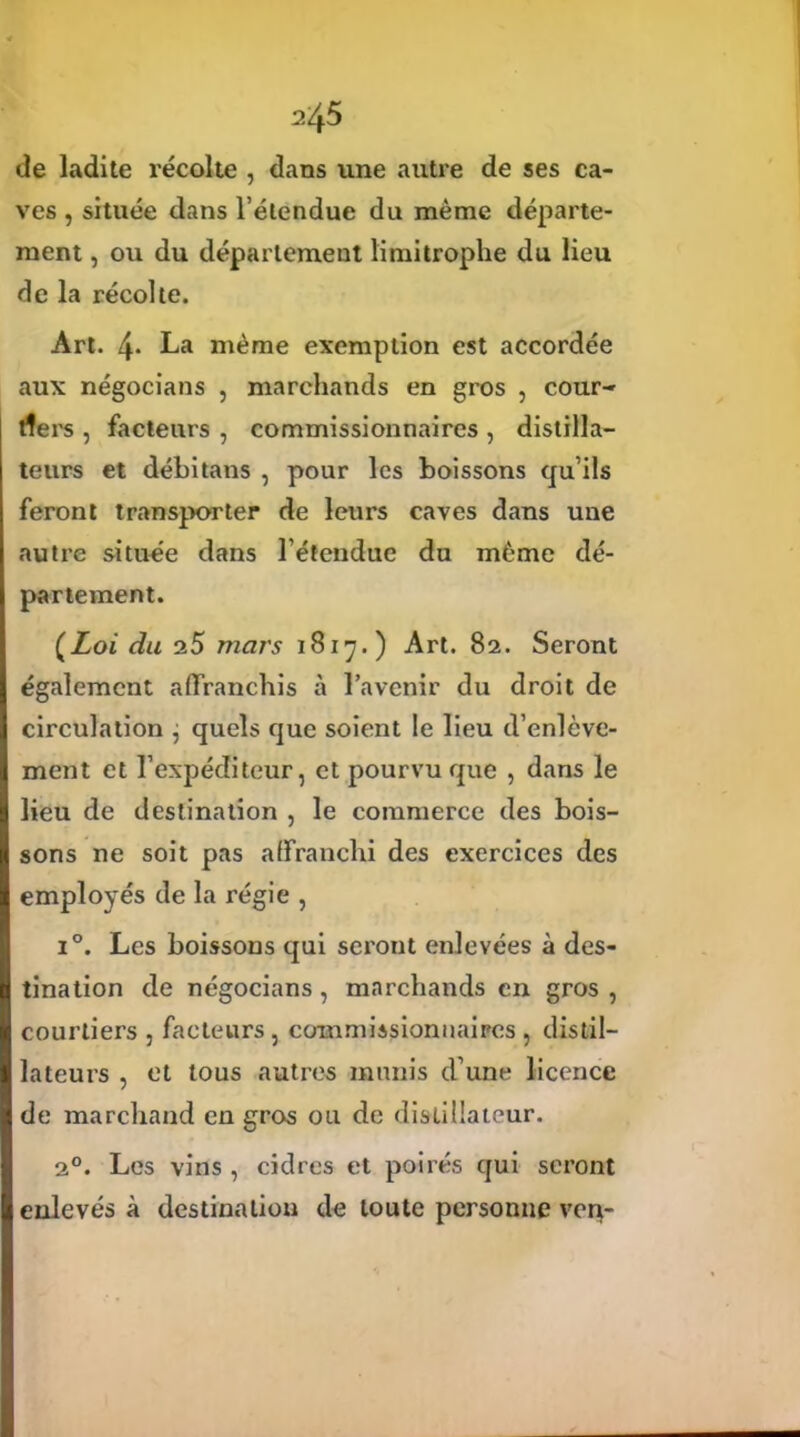 l'/yS de ladite récolte , dans une autre de ses ca- ves , située dans l’étendue du même départe- ment , ou du département limitrophe du lieu de la récolte. Art. 4* La même exemption est accordée aux négocians , marchands en gros , cour- tiers , facteurs , commissionnaires , distilla- teurs et débitans , pour les boissons qu’ils feront transporter de leurs caves dans une autre située dans l’étendue du même dé- partement. (Zoi du 25 mars 1817.) Art. 82. Seront également affranchis à l’avenir du droit de circulation ^ quels que soient le lieu d’enlève- ment et l’expéditeur, et pourvu que , dans le lieu de destination , le commerce des bois- sons ne soit pas affranchi des exercices des employés de la régie , i°. Les boissons qui seront enlevées à des- tination de négocians, marchands en gros , courtiers , facteurs, commissionnaires , distil- lateurs , et tous autres munis d’une licence de marchand en gros ou de distillateur. 20. Les vins , cidres et poirés qui seront enlevés à destination de toute personne verç-