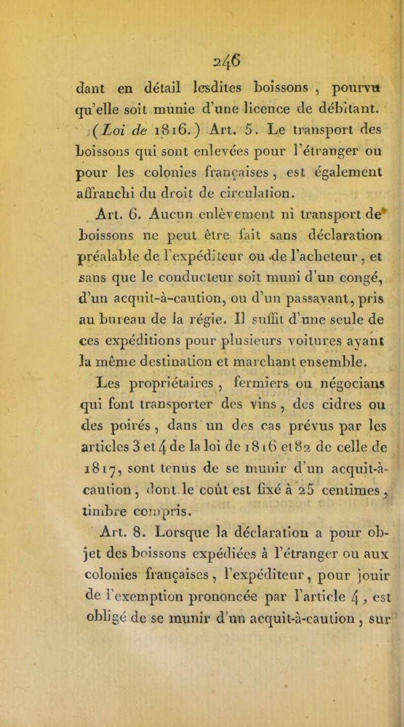 dant en détail lesdites boissons , pourvu qu’elle soit munie d’une licence de débitant. (Loi de 1816.) Art. 5. Le transport des boissons qui sont enlevées pour l’étranger ou pour les colonies françaises , est également affranchi du droit de circulation. Art. 6. Aucun enlèvement ni transport de' boissons ne peut être fait sans déclaration préalable de l’expéditeur ou de l'acheteur, et sans que le conducteur soit muni d’un congé, d’un acquit-à-caution, ou d’un passavant, pris au bureau de la régie. Il suffit d’une seule de ces expéditions pour plusieurs voitures ayant la même destination et marchant ensemble. Les propriétaires , fermiers ou négocians qui font transporter des vins , des cidres ou des poirés , dans un des cas prévus par les articles 3 et 4 de la loi de 1816 et83 de celle de 1817, sont tenus de se munir d’un acquit-à- caution , dont, le coût est fixé à 25 centimes , timbre coin pris. Art. 8. Lorsque la déclaration a pour ob- jet des boissons expédiées à l’étranger ou aux colonies françaises, l’expéditeur, pour jouir de l’exemption prononcée par l’article 4 , est obligé de se munir dun acquit-à-caution , sur
