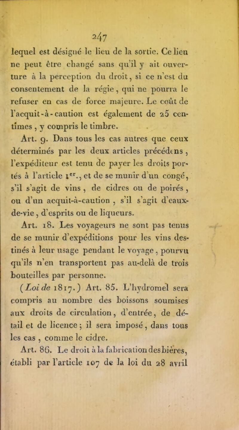 lequel est désigné le lieu de la sortie. Ce lieu ne peut être changé sans qu’il y ait ouver- ture à la perception du droit, si ce n’est du consentement de la régie, qui ne pourra le refuser en cas de force majeure. Le coût de l’acquit-à-caution est également de s5 cen- times , y compris le timbre. Art. 9. Dans tous les cas autres que ceux déterminés par les deux articles précède ns , l’expéditeur est tenu de payer les droits por- tés à l’article Ier., et de se munir d'un congé, s’il s’agit de vins , de cidres ou de poirés , ou d’un acquit-à-caution , s’il s’agit d’eaux- de-vie , d’esprits ou de liqueurs. Art. 18. Les voyageurs ne sont pas tenus de se munir d’expéditions pour les vins des- tinés à leur usage pendant le voyage , pourvu qu’ils n’en transportent pas au-delà de trois bouteilles par personne. (Loi de 1817.) Art. 85. L’hydromel sera compris au nombre des boissons soumises aux droits de circulation, d’entrée, de dé- tail et de licence ; il sera imposé, dans tous les cas , comme le cidre. Art. 86. Le droit à la fabrication desbières, établi par l’article 107 de la loi du 28 avril