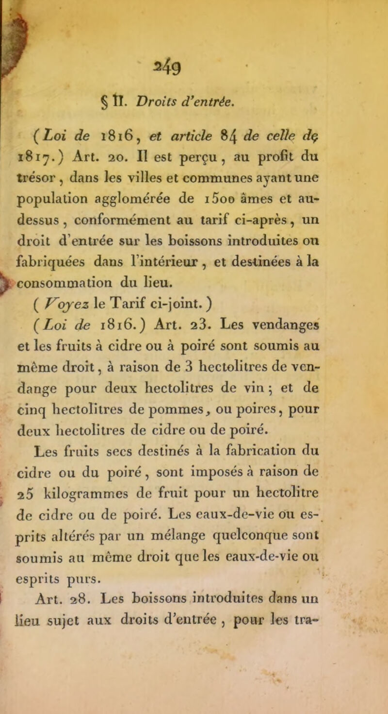 § II. Droits d’entrée. (Loi de 1816, et article 84 de celle dç 1817.) Art. 20. Il est perçu, au profit du trésor , dans les villes et communes ayant une population agglomérée de i5oo âmes et au- dessus , conformément au tarif ci-après, un droit d’entrée sur les boissons introduites on fabriquées dans l’intérieur , et destinées à la consommation du lieu. ( V^ojez le Tarif ci-joint. ) (Loi de 1816.) Art. 23. Les vendanges et les fruits à cidre ou à poiré sont soumis au même droit, à raison de 3 hectolitres de ven- dange pour deux hectolitres de vin 5 et de cinq hectolitres de pommes, ou poires, pour deux hectolitres de cidre ou de poiré. Les fruits secs destinés à la fabrication du cidre ou du poiré, sont imposés à raison de 25 kilogrammes de fruit pour un hectolitre de cidre ou de poiré. Les eaux-de-vie ou es- prits altérés par un mélange quelconque sont soumis au même droit que les eaux-de-vie ou esprits purs. Art. 28. Les boissons introduites dans un lieu sujet aux droits d’entrée , pour les tra-