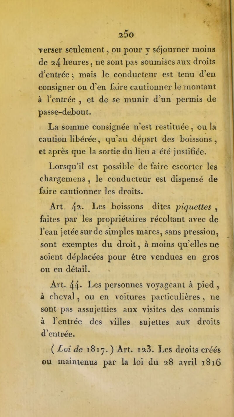 verser seulement, ou pour y séjourner moins de 24 heures, ne sont pas soumises aux droits d’entrée ; mais le conducteur est tenu d’en consigner ou d’en frure cautionner le montant à l’entrée , et de se munir d’un permis de passe-debout. La somme consignée n’est restituée , ou la caution libérée, qu’au départ des boissons, et après que la sortie du lieu a été justifiée. Lorsqu’il est possible de faire escorter les chargemens , le conducteur est dispensé de faire cautionner les droits. Art. 42. Les boissons dites piquettes , faites par les propriétaires récoltant avec de l’eau jetée sur de simples marcs, sans pression, sont exemptes du droit, à moins qu’elles ne soient déplacées pour être vendues en gros ou en détail. Art. 44* Les personnes voyageant à pied , à cheval , ou en voitures particulières , ne sont pas assujetties aux visites des commis à l’entrée des villes sujettes aux droits d’entrée. ( Loi de 1817. ) Art. 123. Les droits créés ou maintenus par la loi du 28 avril 1816