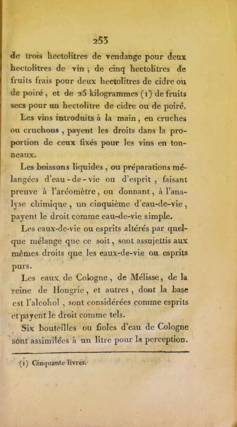 253 de trois hectolitres de vendange pour deux hectolitres de vin ; de cinq hectolitres de fruits frais pour deux hectolitres de cidre ou de poiré, et de kilogrammes (i) de fruits secs pour un hectolitre de cidre ou de poiré. Les vins introduits à la main, en cruches ou cruchons , payent les droits dans la pro- portion de ceux fixés pour les vins en ton- neaux. Les boissons liquides , ou préparations mé- langées d’eau-de-vie ou d’esprit, faisant preuve à l’aréomètre, ou donnant, à l’ana- lyse chimique , un cinquième d’eau-de-vie , payent le droit comme eau-de-vie simple. Les eaux-de-vie ou esprits altérés par quel- que mélange que ce soit, sont assujettis aux mêmes droits que les eaux-de-vie ou esprits purs. Les eaux de Cologne , de Mélisse, de la reine de Hongrie, et autres , dont la base est l’alcohôî , sont considérées comme esprits et payent le droit comme tels. Six bouteilles ou fioles d’eau de Cologne sont assimilées à un litre pour la perception. 1 t