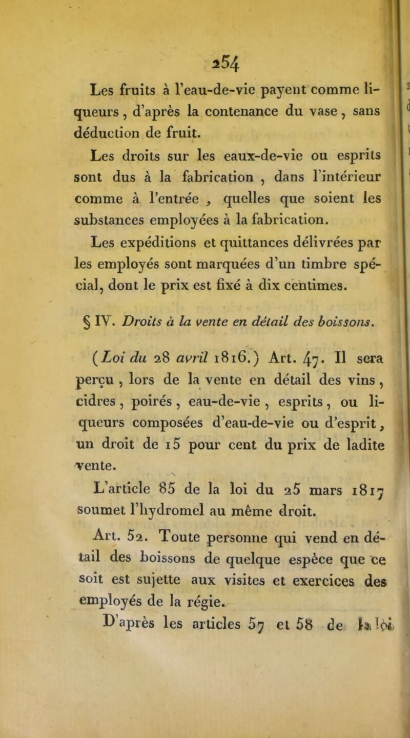 Les fruits à l’eau-de-vie payent comme li- queurs , d’après la contenance du vase , sans déduction de fruit. Les droits sur les eaux-de-vie ou esprits sont dus à la fabrication , dans l’intérieur comme à l’entrée , quelles que soient les substances employées à la fabrication. Les expéditions et quittances délivrées par les employés sont marquées d’un timbre spé- cial, dont le prix est fixé à dix centimes. § IV. Droits à la vente en détail des boissons. ( Loi du 28 avril 1816.) Art. 47 • U sera perçu , lors de la vente en détail des vins , cidres , poirés , eau-de-vie , esprits, ou li- queurs composées d’eau-de-vie ou d’esprit, un droit de i5 pour cent du prix de ladite vente. L’article 85 de la loi du 25 mars 1817 soumet l’hydromel au même droit. Art. 52. Toute personne qui vend en dé- tail des boissons de quelque espèce que ce soit est sujette aux visites et exercices des employés de la régie. L après les articles 57 et 58 de la !ç>i