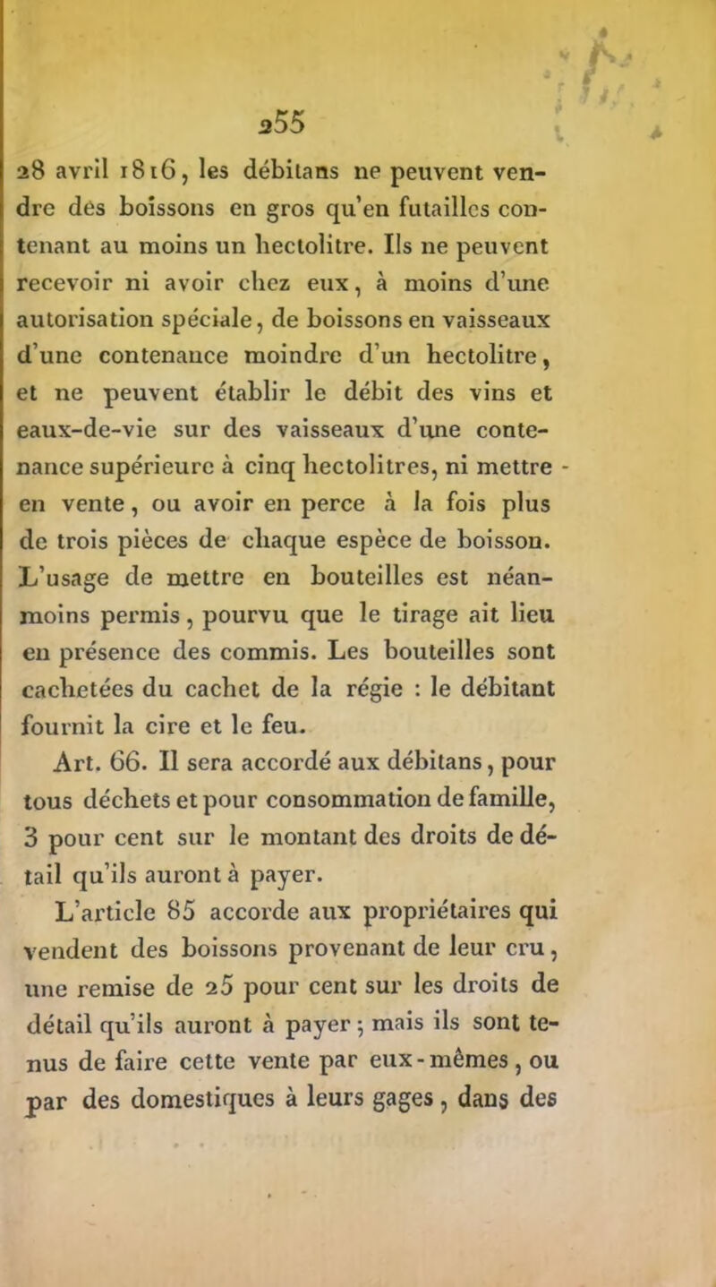 a55 28 avril 1816, les débilans ne peuvent ven- dre des boissons en gros qu’en futailles con- tenant au moins un hectolitre. Ils ne peuvent recevoir ni avoir chez eux, à moins d’une autorisation spéciale, de boissons en vaisseaux d’une contenance moindre d’un hectolitre, et ne peuvent établir le débit des vins et eaux-de-vie sur des vaisseaux d’une conte- nance supérieure à cinq hectolitres, ni mettre - en vente, ou avoir en perce à la fois plus de trois pièces de chaque espèce de boisson. L’usage de mettre en bouteilles est néan- moins permis, pourvu que le tirage ait lieu eu présence des commis. Les bouteilles sont cachetées du cachet de la régie : le débitant fournit la cire et le feu. Art. 66. Il sera accordé aux débitans, pour tous déchets et pour consommation de famille, 3 pour cent sur le montant des droits de dé- tail qu’ils auront à payer. L’article 85 accorde aux propriétaires qui vendent des boissons provenant de leur cru, une remise de 25 pour cent sur les droits de détail qu’ils auront à payer ; mais ils sont te- nus de faire cette vente par eux-mêmes, ou par des domestiques à leurs gages, dans des